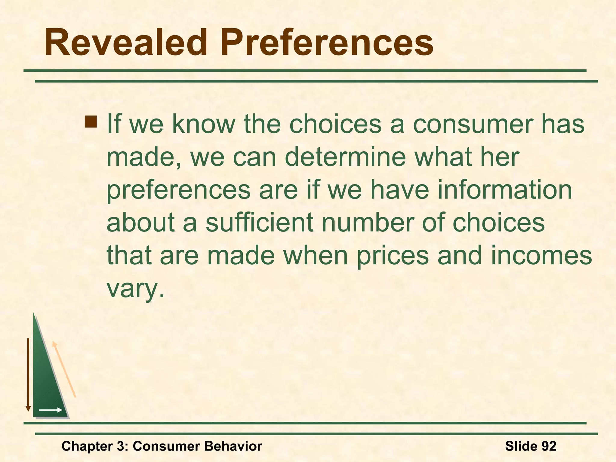 Revealed Preferences If we know the choices a consumer has made, we can determine what her preferences are if we have information about a sufficient number of choices that are made when prices and incomes vary.