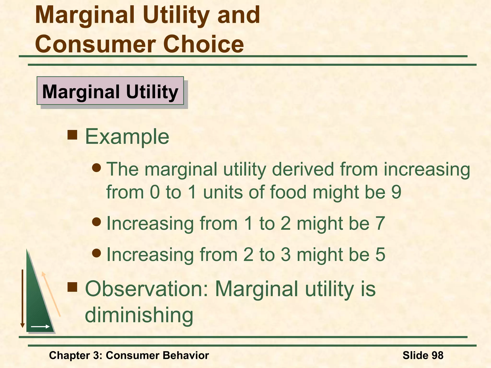 Example The marginal utility derived from increasing from 0 to 1 units of food might be 9 Increasing from 1 to 2 might be 7 Increasing from 2 to 3 might be 5 Observation: Marginal utility is diminishing Marginal Utility and Consumer Choice Marginal Utility