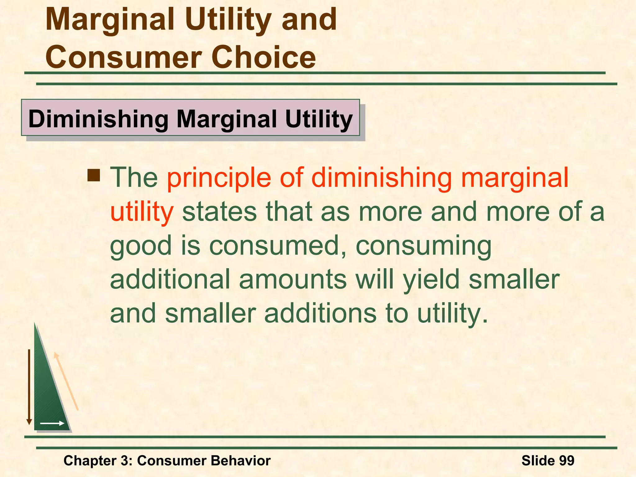 The principle of diminishing marginal utility states that as more and more of a good is consumed, consuming additional amounts will yield smaller and smaller additions to utility. Marginal Utility and Consumer Choice Diminishing Marginal Utility