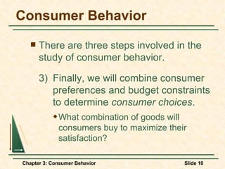 Consumer Behavior There are three steps involved in the study of consumer behavior. 3)  Finally, we will combine consumer  preferences and budget constraints  to determine  consumer choices . What combination of goods will consumers buy to maximize their satisfaction? 