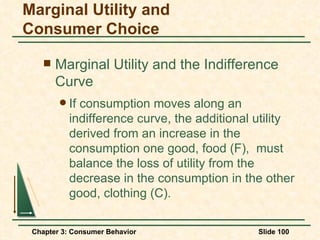 Marginal Utility and the Indifference Curve If consumption moves along an indifference curve, the additional utility derived from an increase in the consumption one good, food (F),  must balance the loss of utility from the decrease in the consumption in the other good, clothing (C). Marginal Utility and Consumer Choice 