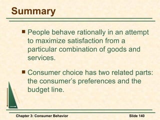 Summary People behave rationally in an attempt to maximize satisfaction from a particular combination of goods and services. Consumer choice has two related parts: the consumer’s preferences and the budget line. 
