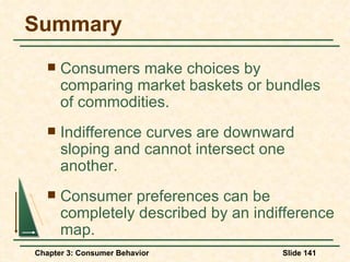 Summary Consumers make choices by comparing market baskets or bundles of commodities. Indifference curves are downward sloping and cannot intersect one another. Consumer preferences can be completely described by an indifference map. 