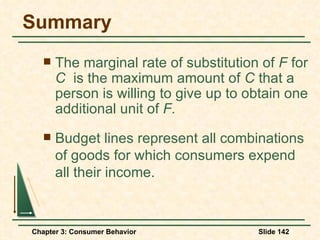 Summary The marginal rate of substitution of  F  for  C  is the maximum amount of  C  that a person is willing to give up to obtain one additional unit of  F. Budget lines represent all combinations of goods for which consumers expend all their income. 