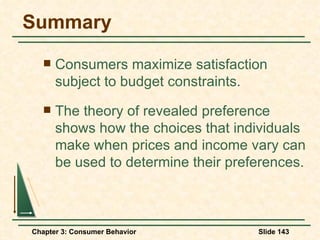 Summary Consumers maximize satisfaction subject to budget constraints. The theory of revealed preference shows how the choices that individuals make when prices and income vary can be used to determine their preferences. 
