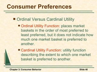Consumer Preferences Ordinal Versus Cardinal Utility Ordinal Utility Function:  places market baskets in the order of most preferred to least preferred, but it does not indicate how much one market basket is preferred to another. Cardinal Utility Function:  utility function describing the extent to which one market basket is preferred to another. 