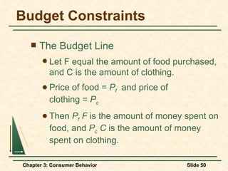 Budget Constraints The Budget Line Let F equal the amount of food purchased, and C is the amount of clothing. Price of food =  P f   and price of  clothing =  P c Then  P f  F  is the amount of money spent on food, and  P c   C  is the amount of money spent on clothing. 