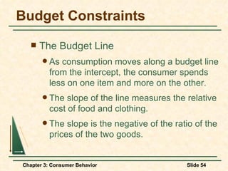 Budget Constraints The Budget Line As consumption moves along a budget line from the intercept, the consumer spends less on one item and more on the other. The slope of the line measures the relative cost of food and clothing. The slope is the negative of the ratio of the prices of the two goods. 