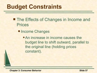 Budget Constraints The Effects of Changes in Income and Prices Income Changes An increase in income causes the budget line to shift outward, parallel to the original line (holding prices constant). 