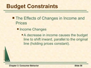 Budget Constraints The Effects of Changes in Income and Prices Income Changes A decrease in income causes the budget line to shift inward, parallel to the original line (holding prices constant). 