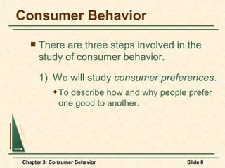 Consumer Behavior There are three steps involved in the study of consumer behavior. 1)  We will study  consumer preferences . To describe how and why people prefer one good to another. 