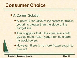 Consumer Choice A Corner Solution At point B, the  MRS  of ice cream for frozen yogurt  is greater than the slope of the budget line. This suggests that if the consumer could give up more frozen yogurt for ice cream he would do so. However, there is no more frozen yogurt to give up! 