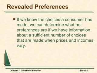 Revealed Preferences If we know the choices a consumer has made, we can determine what her preferences are if we have information about a sufficient number of choices that are made when prices and incomes vary. 
