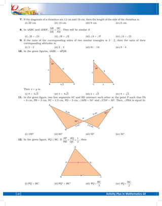 Activity Plus in Mathematics-1040
	 7.	 If the diagonals of a rhombus are 12 cm and 16 cm, then the length of the side of the rhombus is:
	(i )	 20 cm	 (ii )	 10 cm	 (iii )	 9 cm	 (iv )	 8 cm.
	 8.	In ∆ABC and ∆DEF,
AB
DE
BC
FD
= . They will be similar if
	(i )	 ∠B = ∠D 	 (ii )	 ∠B = ∠E	(iii )	 ∠A = ∠F	(iv )	 ∠A = ∠D.
	 9.	If the ratio of the corresponding sides of two similar triangles is 3 : 2, then the ratio of their
corresponding altitudes is:
	(i )	3 : 2	 (ii )	2 : 3	 (iii )	81 : 16	 (iv )	9 : 4.
	 10.	 In the given figures, ∆ABC ~ ∆PQR.
		Then x + y is:
	(i )	 4 + 3 3 	(ii )	 3 + 4 3 	(iii )	 2 + 3 	(iv )	 4 + 3 .
	 11.	 In the given figure, two line segments AC and BD intersect each other at the point P such that PA
= 6 cm, PB = 3 cm, PC = 2.5 cm, PD = 5 cm, ∠APB = 50° and ∠CDP = 30°. Then, ∠PBA is equal to:
	(i )	 100°	 (ii )	 60°	 (iii )	 50°	 (iv )	 30°.
	 12.	 In the given figure, PQ || BC. If
AP
PB
AQ
QC
1
2
= = , then
	(i )	PQ = BC	 (ii )	PQ2
= BC2
	(iii )	 PQ
BC
=
3
	(iv )	 PQ
BC
=
2
.
 