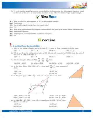 Activity Plus in Mathematics-10 39
	 2.	 To verify that the area of a semi-circle described on the hypotenuse of a right-angled triangle is equal
to the sum of the areas of semi-circles described on the other two sides of right-angled triangle.
Viva Voce
	 Q1.	 What is called the side opposite to 90° in right-angled triangle?
	Ans.	 Hypotenuse.
	 Q2.	 Can a right-angled triangle have two equal sides?
	Ans.	 Yes.
	 Q3.	 What is the another name of Pythagoras Theorem which was given by an ancient Indian mathematician?
	Ans.	 Baudhayan Theorem.
	 Q4.	 Is Pythagoras Theorem valid for equilateral triangles?
	Ans.	 Yes.
 A. Multiple Choice Questions (MCQs)
	 1.	 Sides of two similar triangles are in the ratio 3 : 2. Areas of these triangles are in the ratio:
	(i )	3 : 2	 (ii )	27 : 8	 (iii )	9 : 4	 (iv )	 3 2: .
	 2.	 If P, Q and R are the mid-points of sides of BC, CA and AB, respectively of ∆ABC, then the ratio of
the areas of ∆PQR and ∆ABC is:
	(i )	4 : 5	 (ii )	2 : 3	 (iii )	1 : 2	 (iv )	1 : 4.
	 3.	 If in two triangles ABC and PQR,
AB
QR
BC
PR
CA
PQ
= = , then
	(i )	 ∆PQR ~ ∆ABC	(ii )	∆CBA ~ ∆PQR	 (iii )	 ∆BCA ~ ∆PQR	 (iv )	 ∆PQR ~ ∆CAB.
	 4.	 In the given figure, if DE || BC, AC = 4.8 cm and AD
DB
=
3
5
, then measure of
AE is:
	(i )	0.9 cm			 (ii )	 1.5 cm
	(iii )	2.5 cm			 (iv )	 1.8 cm.
	 5.	 In the given figure, if AT = AQ = 6 cm, AS = 3 cm, TS = 4 cm, then:
	(i )	 x = 4 cm, y = 5 cm			 (ii )	 x = 2 cm, y = 3 cm
	(iii )	 x = 1 cm, y = 2 cm			 (iv )	 x = 3 cm, y = 4 cm.
	 6.	In ∆ABC, DE || BC. If BC = 8 cm, DE = 6 cm and area of ∆ADE = 45 cm2
, then
the area of ∆ABC is:
	(i )	 45 cm2			
(ii )	 80 cm2
	(iii )	 125 cm2			
(iv )	 35 cm2
.
 