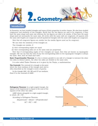 Activity Plus in Mathematics-10 31
Introduction
In Geometry, we have studied triangles and many of their properties in earlier classes. We also have studied
congruence and similarity of two triangles. Recall that the two figures are said to be congruent, if they
have the same shape and same size whereas the two figures are said to be similar, if they have the same
shape (and not necessarily the same size). All circles with the same radii are congruent, all squares with
the same side lengths are congruent and all equilateral triangles with the same side lengths are congruent.
Note that all congruent figures are similar but the similar figures need not be congruent.
We can state the similarity of two triangles as:
Two triangles are similar, if
	(i)	 their corresponding angles are equal.
	(ii)	 their corresponding sides are in the same ratio (or proportion).
Note that if corresponding angles of two triangles are equal, then they are known as equiangular
triangles. We can say that the ratio of any two corresponding sides in two equiangular triangles is always
the same. Now, here we shall start with:
Basic Proportionality Theorem: If a line is drawn parallel to one side of a triangle to intersect the other
two sides in distinct points, the other two sides are divided in the same ratio.
It is also called Thales Theorem as it is given by the Thales, a mathematician.
The Centroid: The centroid of a triangle is the point
where the three medians of the triangle meet and is
often described as the triangle’s centre of gravity.
In the triangle ABC, AD, BE and CF are medians.
Point O is the centroid of DABC.
Pythagoras Theorem: In a right-angled triangle, the
square of the hypotenuse is equal to the sum of the
squares of the other two sides.
DABC shown alongside is a right-angled triangle,
in which ∠B = 90°.
According to Pythagoras Theorem,
	(Hypotenuse)2
	=	(Base)2
+ (Perpendicular)­2
i.e.,	AC2
	=	BC2
+ AB2
.
Geometry2.
 