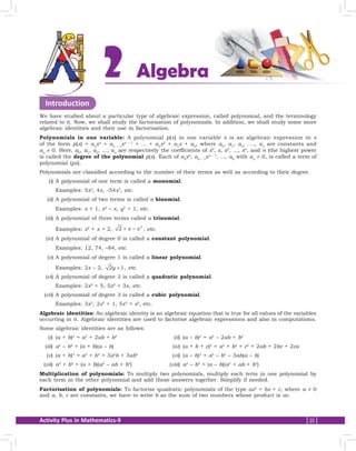 Activity Plus in Mathematics-9 25
Introduction
We have studied about a particular type of algebraic expression, called polynomial, and the terminology
related to it. Now, we shall study the factorisation of polynomials. In addition, we shall study some more
algebraic identities and their use in factorisation.
Polynomials in one variable: A polynomial p(x) in one variable x is an algebraic expression in x
of the form p(x) = an
xn
+ an – 1
xn – 1
+ ... + a2
x2
+ a1
x + a0
, where a0
, a1
, a2
, ...., an
are constants and
an
≠ 0. Here, a0
, a1
, a2
, ..., an
are respectively the coefficients of x0
, x, x2
, ..., xn
, and n (the highest power
is called the degree of the polynomial p(x). Each of an
xn
, an – 1
xn – 1
, ..., a0
with an
≠ 0, is called a term of
polynomial (px).
Polynomials are classified according to the number of their terms as well as according to their degree.
	(i)	A polynomial of one term is called a monomial.
		Examples: 5x2
, 4x, –54x3
, etc.
	(ii)	A polynomial of two terms is called a binomial.
		Examples: x + 1, x2
– x, y2
+ 1, etc.
	(iii)	A polynomial of three terms called a trinomial.
		Examples: x2
+ x + 2, 2 2
+ −x x , etc.
	(iv)	A polynomial of degree 0 is called a constant polynomial.
		Examples: 12, 74, –84, etc.
	(v)	A polynomial of degree 1 is called a linear polynomial.
		Examples: 2x – 2, 2 1y + , etc.
	(vi)	A polynomial of degree 2 is called a quadratic polynomial.
		Examples: 2x2
+ 5, 5x2
+ 3x, etc.
	(vii)	A polynomial of degree 3 is called a cubic polynomial.
		Examples: 3x3
, 2x3
+ 1, 5x3
+ x2
, etc.
Algebraic identities: An algebraic identity is an algebraic equation that is true for all values of the variables
occurring in it. Algebraic identities are used to factorise algebraic expressions and also in computations.
Some algebraic identities are as follows:
	(i)	(a + b)2
= a2
+ 2ab + b2
	(ii)	(a – b)2
= a2
– 2ab + b2
	(iii)	 a2
– b2
= (a + b)(a – b)	(iv)	(a + b + c)2
= a2
+ b2
+ c2
+ 2ab + 2bc + 2ca
	(v)	(a + b)3
= a3
+ b3
+ 3a2
b + 3ab2
	(vi)	(a – b)3
= a3
– b3
– 3ab(a – b)
	(vii)	 a3
+ b3
= (a + b)(a2
– ab + b2
)	(viii)	 a3
– b3
= (a – b)(a2
+ ab + b2
)
Multiplication of polynomials: To multiply two polynomials, multiply each term in one polynomial by
each term in the other polynomial and add those answers together. Simplify if needed.
Factorisation of polynomials: To factorise quadratic polynomials of the type ax2
+ bx + c, where a ≠ 0
and a, b, c are constants, we have to write b as the sum of two numbers whose product is ac.
Algebra2
 