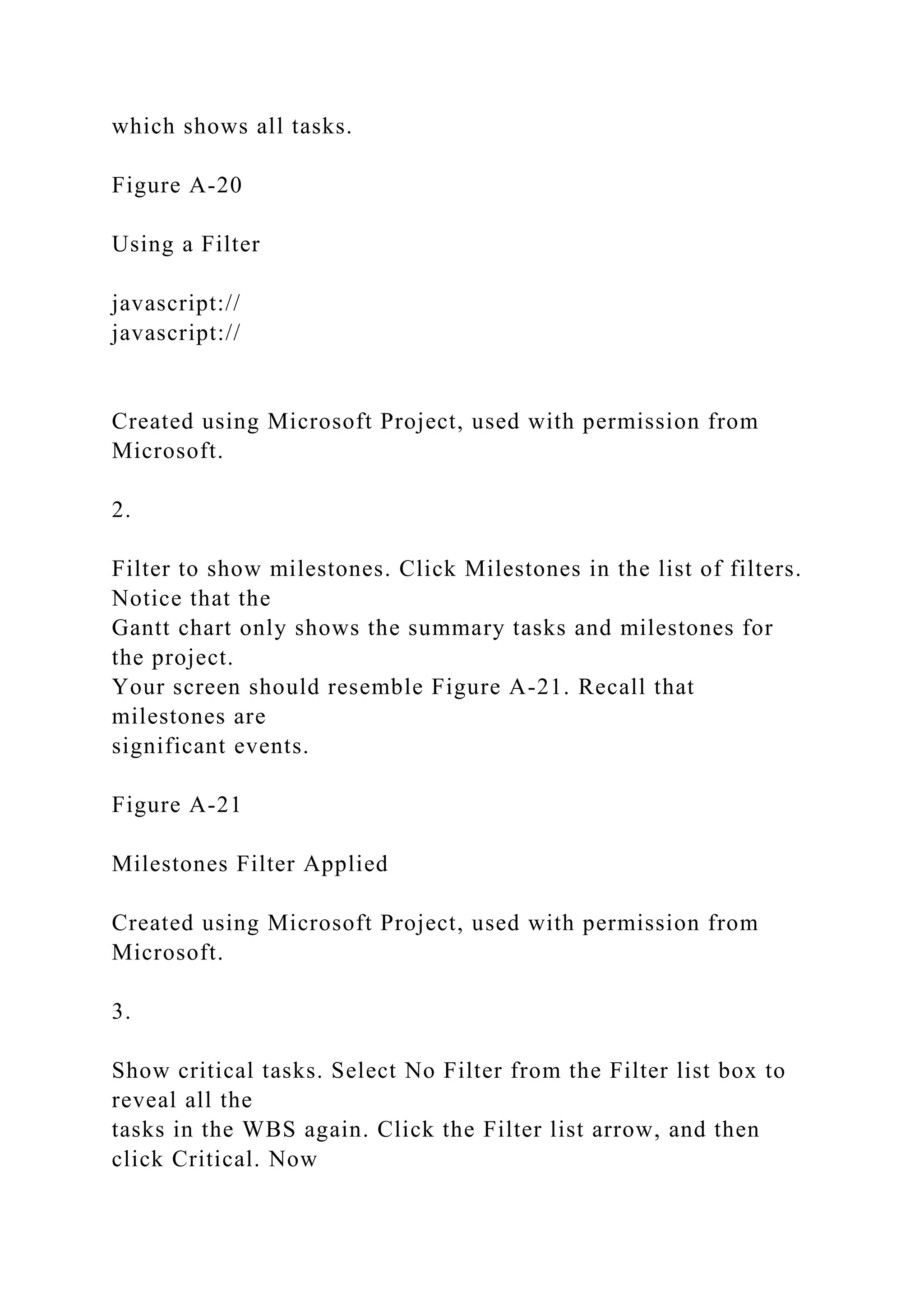 which shows all tasks.
Figure A-20
Using a Filter
javascript://
javascript://
Created using Microsoft Project, used with permission from
Microsoft.
2.
Filter to show milestones. Click Milestones in the list of filters.
Notice that the
Gantt chart only shows the summary tasks and milestones for
the project.
Your screen should resemble Figure A-21. Recall that
milestones are
significant events.
Figure A-21
Milestones Filter Applied
Created using Microsoft Project, used with permission from
Microsoft.
3.
Show critical tasks. Select No Filter from the Filter list box to
reveal all the
tasks in the WBS again. Click the Filter list arrow, and then
click Critical. Now
 