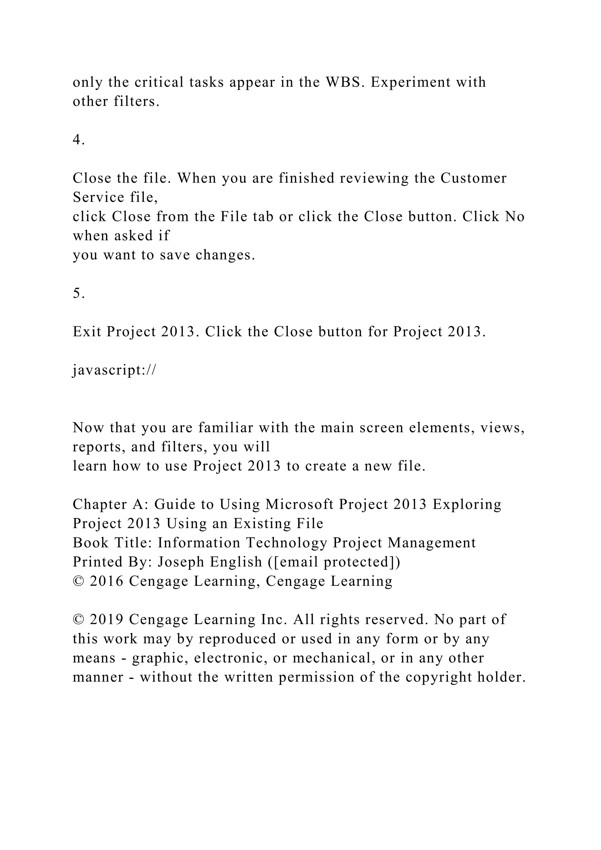 only the critical tasks appear in the WBS. Experiment with
other filters.
4.
Close the file. When you are finished reviewing the Customer
Service file,
click Close from the File tab or click the Close button. Click No
when asked if
you want to save changes.
5.
Exit Project 2013. Click the Close button for Project 2013.
javascript://
Now that you are familiar with the main screen elements, views,
reports, and filters, you will
learn how to use Project 2013 to create a new file.
Chapter A: Guide to Using Microsoft Project 2013 Exploring
Project 2013 Using an Existing File
Book Title: Information Technology Project Management
Printed By: Joseph English ([email protected])
© 2016 Cengage Learning, Cengage Learning
© 2019 Cengage Learning Inc. All rights reserved. No part of
this work may by reproduced or used in any form or by any
means - graphic, electronic, or mechanical, or in any other
manner - without the written permission of the copyright holder.
 
