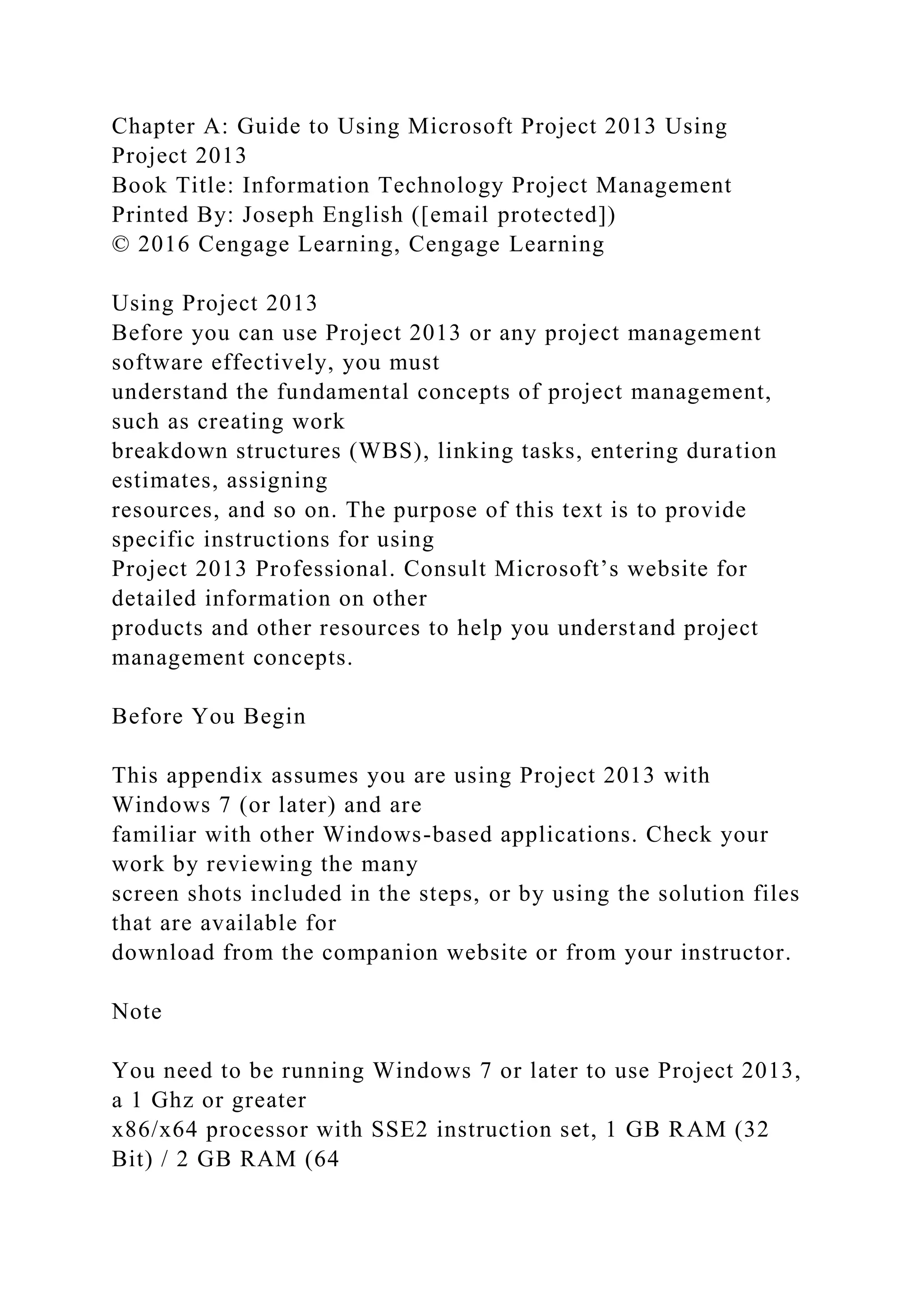 Chapter A: Guide to Using Microsoft Project 2013 Using
Project 2013
Book Title: Information Technology Project Management
Printed By: Joseph English ([email protected])
© 2016 Cengage Learning, Cengage Learning
Using Project 2013
Before you can use Project 2013 or any project management
software effectively, you must
understand the fundamental concepts of project management,
such as creating work
breakdown structures (WBS), linking tasks, entering duration
estimates, assigning
resources, and so on. The purpose of this text is to provide
specific instructions for using
Project 2013 Professional. Consult Microsoft’s website for
detailed information on other
products and other resources to help you understand project
management concepts.
Before You Begin
This appendix assumes you are using Project 2013 with
Windows 7 (or later) and are
familiar with other Windows-based applications. Check your
work by reviewing the many
screen shots included in the steps, or by using the solution files
that are available for
download from the companion website or from your instructor.
Note
You need to be running Windows 7 or later to use Project 2013,
a 1 Ghz or greater
x86/x64 processor with SSE2 instruction set, 1 GB RAM (32
Bit) / 2 GB RAM (64
 