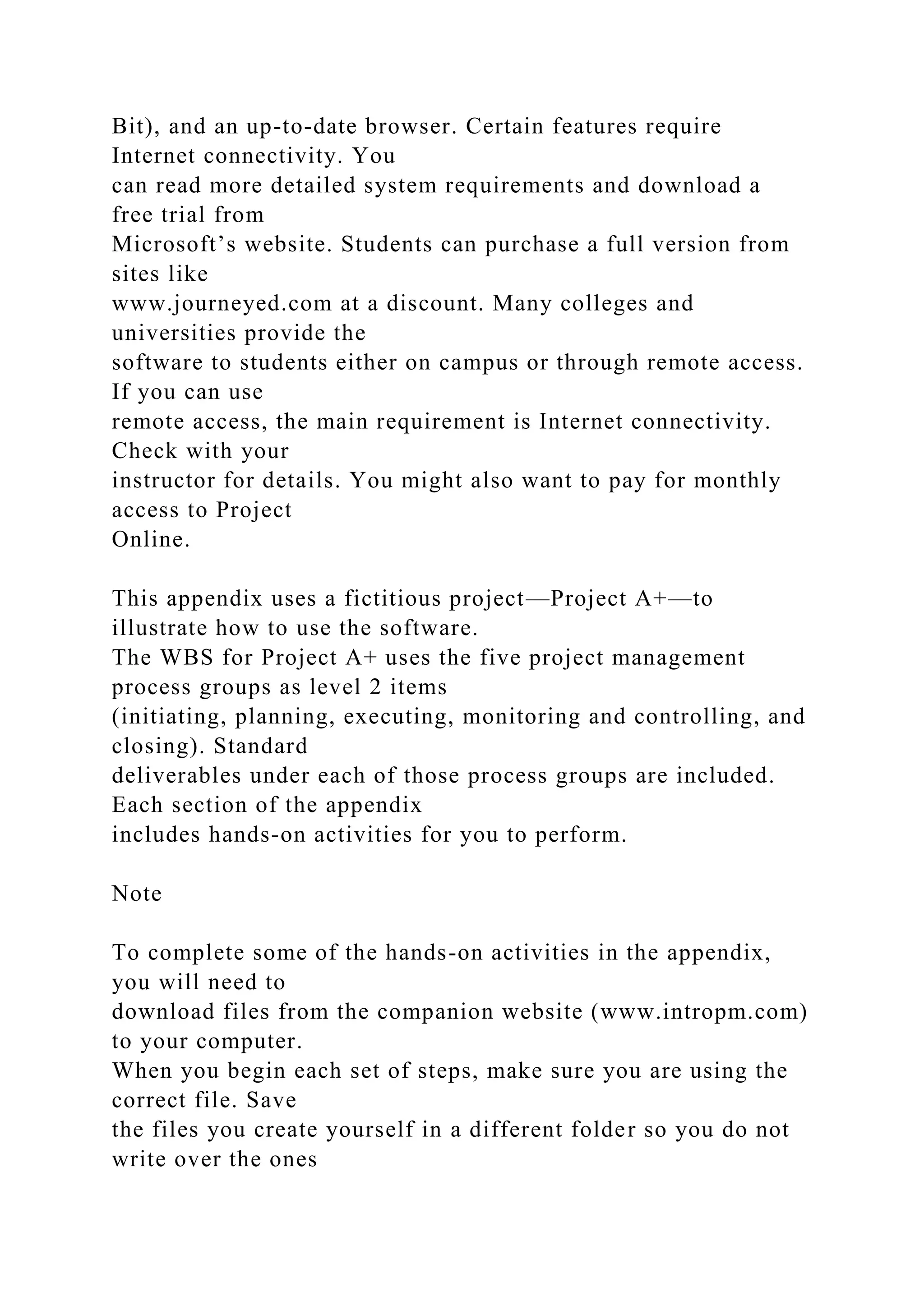 Bit), and an up-to-date browser. Certain features require
Internet connectivity. You
can read more detailed system requirements and download a
free trial from
Microsoft’s website. Students can purchase a full version from
sites like
www.journeyed.com at a discount. Many colleges and
universities provide the
software to students either on campus or through remote access.
If you can use
remote access, the main requirement is Internet connectivity.
Check with your
instructor for details. You might also want to pay for monthly
access to Project
Online.
This appendix uses a fictitious project—Project A+—to
illustrate how to use the software.
The WBS for Project A+ uses the five project management
process groups as level 2 items
(initiating, planning, executing, monitoring and controlling, and
closing). Standard
deliverables under each of those process groups are included.
Each section of the appendix
includes hands-on activities for you to perform.
Note
To complete some of the hands-on activities in the appendix,
you will need to
download files from the companion website (www.intropm.com)
to your computer.
When you begin each set of steps, make sure you are using the
correct file. Save
the files you create yourself in a different folder so you do not
write over the ones
 