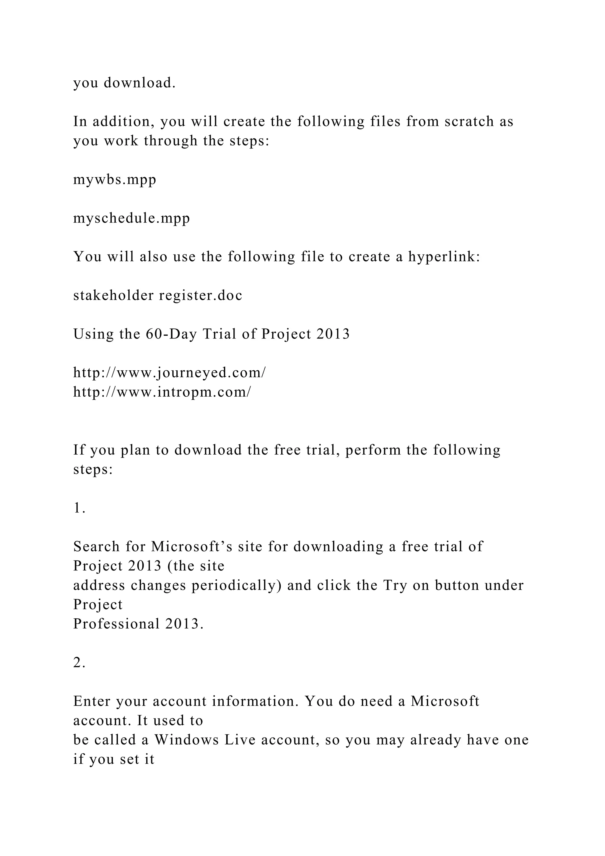 you download.
In addition, you will create the following files from scratch as
you work through the steps:
mywbs.mpp
myschedule.mpp
You will also use the following file to create a hyperlink:
stakeholder register.doc
Using the 60-Day Trial of Project 2013
http://www.journeyed.com/
http://www.intropm.com/
If you plan to download the free trial, perform the following
steps:
1.
Search for Microsoft’s site for downloading a free trial of
Project 2013 (the site
address changes periodically) and click the Try on button under
Project
Professional 2013.
2.
Enter your account information. You do need a Microsoft
account. It used to
be called a Windows Live account, so you may already have one
if you set it
 