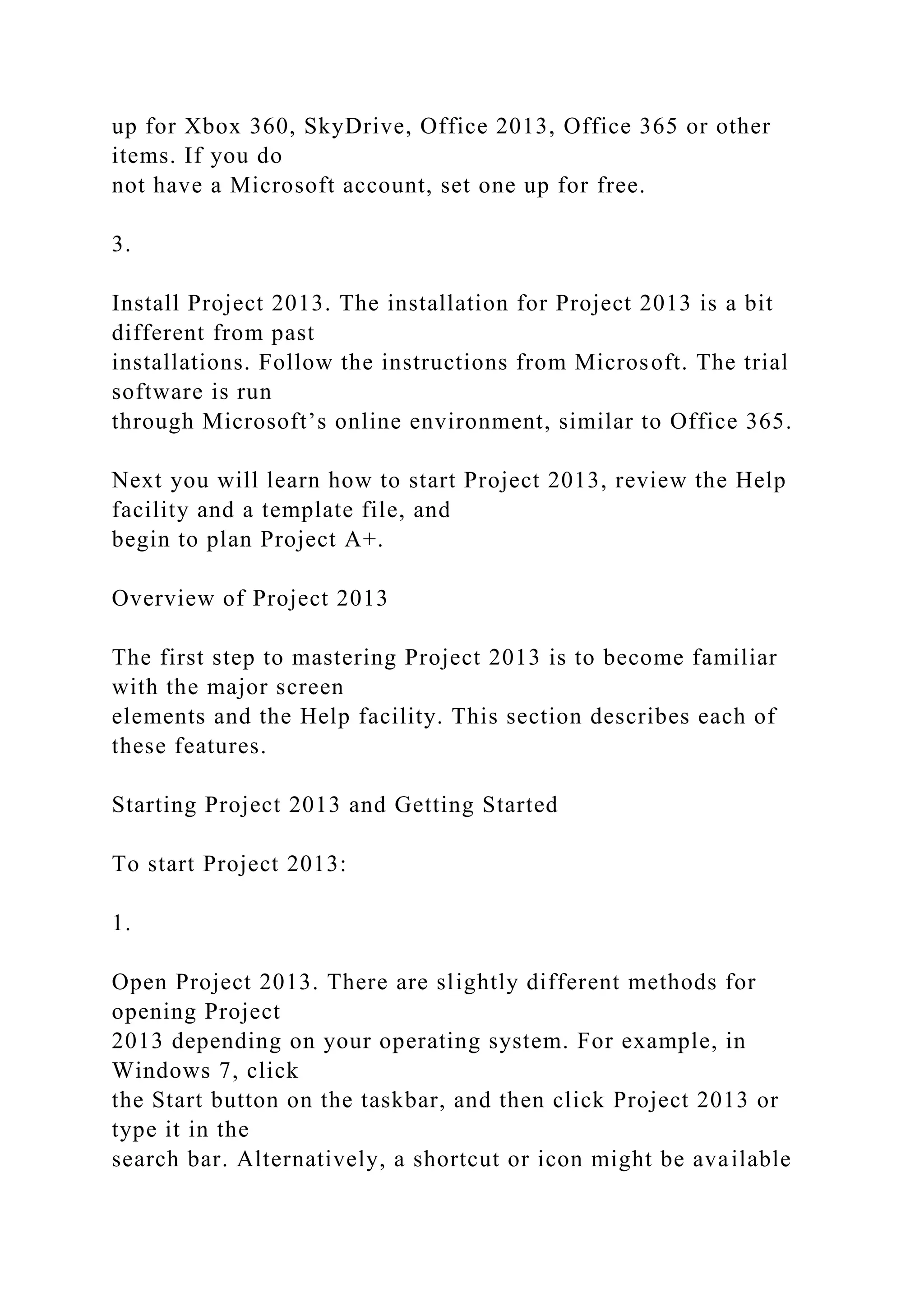 up for Xbox 360, SkyDrive, Office 2013, Office 365 or other
items. If you do
not have a Microsoft account, set one up for free.
3.
Install Project 2013. The installation for Project 2013 is a bit
different from past
installations. Follow the instructions from Microsoft. The trial
software is run
through Microsoft’s online environment, similar to Office 365.
Next you will learn how to start Project 2013, review the Help
facility and a template file, and
begin to plan Project A+.
Overview of Project 2013
The first step to mastering Project 2013 is to become familiar
with the major screen
elements and the Help facility. This section describes each of
these features.
Starting Project 2013 and Getting Started
To start Project 2013:
1.
Open Project 2013. There are slightly different methods for
opening Project
2013 depending on your operating system. For example, in
Windows 7, click
the Start button on the taskbar, and then click Project 2013 or
type it in the
search bar. Alternatively, a shortcut or icon might be available
 