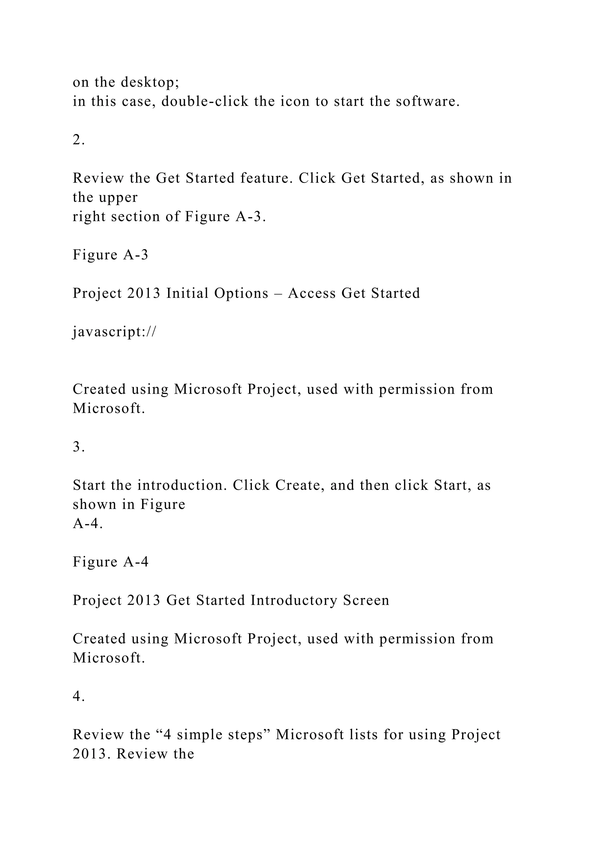 on the desktop;
in this case, double-click the icon to start the software.
2.
Review the Get Started feature. Click Get Started, as shown in
the upper
right section of Figure A-3.
Figure A-3
Project 2013 Initial Options – Access Get Started
javascript://
Created using Microsoft Project, used with permission from
Microsoft.
3.
Start the introduction. Click Create, and then click Start, as
shown in Figure
A-4.
Figure A-4
Project 2013 Get Started Introductory Screen
Created using Microsoft Project, used with permission from
Microsoft.
4.
Review the “4 simple steps” Microsoft lists for using Project
2013. Review the
 