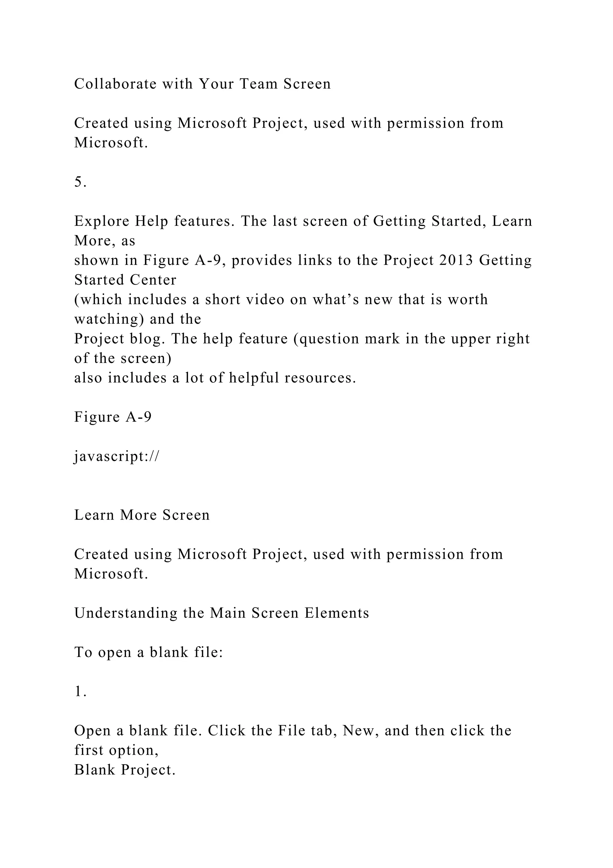 Collaborate with Your Team Screen
Created using Microsoft Project, used with permission from
Microsoft.
5.
Explore Help features. The last screen of Getting Started, Learn
More, as
shown in Figure A-9, provides links to the Project 2013 Getting
Started Center
(which includes a short video on what’s new that is worth
watching) and the
Project blog. The help feature (question mark in the upper right
of the screen)
also includes a lot of helpful resources.
Figure A-9
javascript://
Learn More Screen
Created using Microsoft Project, used with permission from
Microsoft.
Understanding the Main Screen Elements
To open a blank file:
1.
Open a blank file. Click the File tab, New, and then click the
first option,
Blank Project.
 