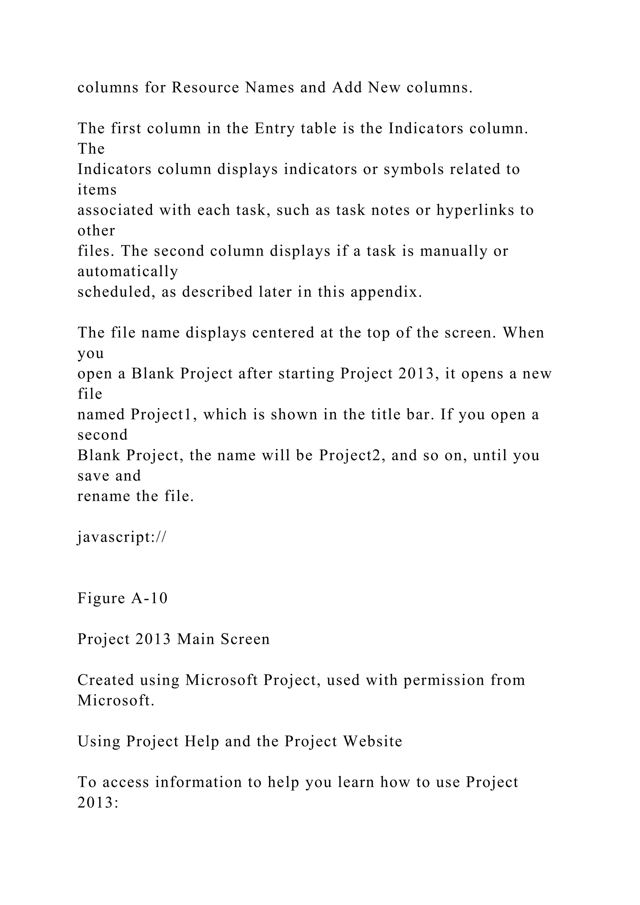 columns for Resource Names and Add New columns.
The first column in the Entry table is the Indicators column.
The
Indicators column displays indicators or symbols related to
items
associated with each task, such as task notes or hyperlinks to
other
files. The second column displays if a task is manually or
automatically
scheduled, as described later in this appendix.
The file name displays centered at the top of the screen. When
you
open a Blank Project after starting Project 2013, it opens a new
file
named Project1, which is shown in the title bar. If you open a
second
Blank Project, the name will be Project2, and so on, until you
save and
rename the file.
javascript://
Figure A-10
Project 2013 Main Screen
Created using Microsoft Project, used with permission from
Microsoft.
Using Project Help and the Project Website
To access information to help you learn how to use Project
2013:
 