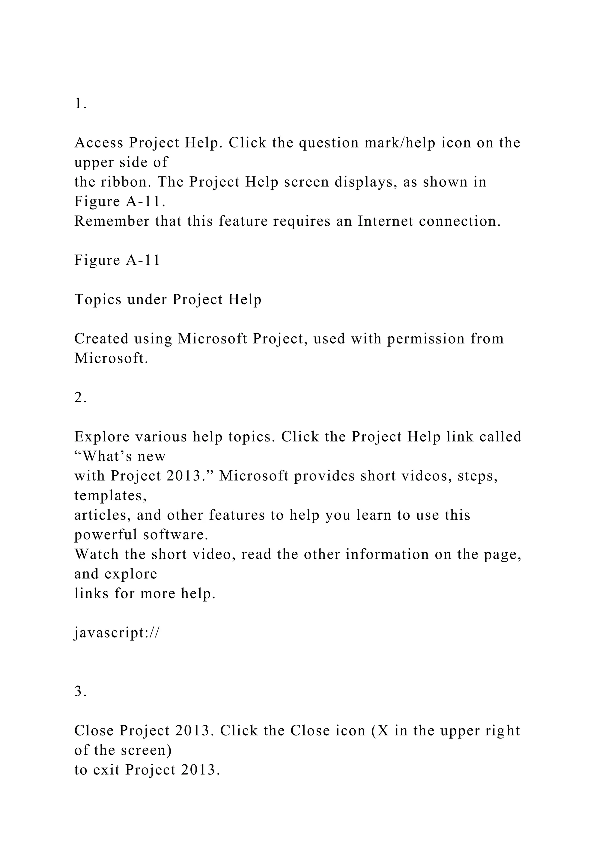 1.
Access Project Help. Click the question mark/help icon on the
upper side of
the ribbon. The Project Help screen displays, as shown in
Figure A-11.
Remember that this feature requires an Internet connection.
Figure A-11
Topics under Project Help
Created using Microsoft Project, used with permission from
Microsoft.
2.
Explore various help topics. Click the Project Help link called
“What’s new
with Project 2013.” Microsoft provides short videos, steps,
templates,
articles, and other features to help you learn to use this
powerful software.
Watch the short video, read the other information on the page,
and explore
links for more help.
javascript://
3.
Close Project 2013. Click the Close icon (X in the upper right
of the screen)
to exit Project 2013.
 