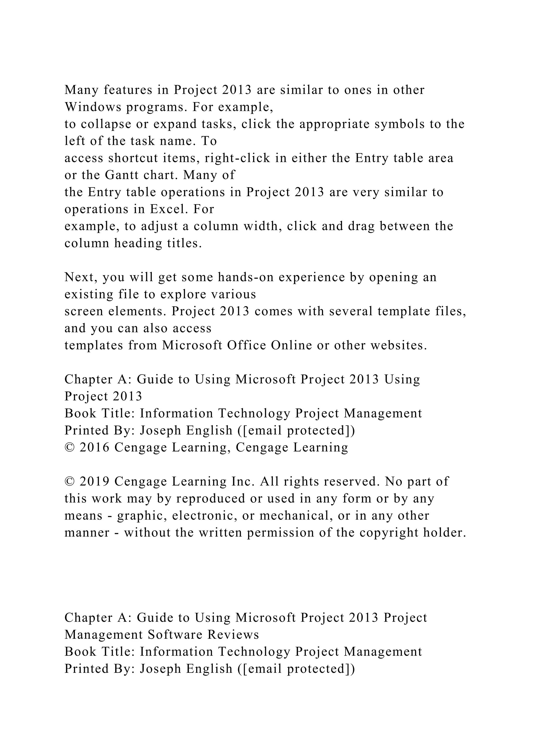 Many features in Project 2013 are similar to ones in other
Windows programs. For example,
to collapse or expand tasks, click the appropriate symbols to the
left of the task name. To
access shortcut items, right-click in either the Entry table area
or the Gantt chart. Many of
the Entry table operations in Project 2013 are very similar to
operations in Excel. For
example, to adjust a column width, click and drag between the
column heading titles.
Next, you will get some hands-on experience by opening an
existing file to explore various
screen elements. Project 2013 comes with several template files,
and you can also access
templates from Microsoft Office Online or other websites.
Chapter A: Guide to Using Microsoft Project 2013 Using
Project 2013
Book Title: Information Technology Project Management
Printed By: Joseph English ([email protected])
© 2016 Cengage Learning, Cengage Learning
© 2019 Cengage Learning Inc. All rights reserved. No part of
this work may by reproduced or used in any form or by any
means - graphic, electronic, or mechanical, or in any other
manner - without the written permission of the copyright holder.
Chapter A: Guide to Using Microsoft Project 2013 Project
Management Software Reviews
Book Title: Information Technology Project Management
Printed By: Joseph English ([email protected])
 