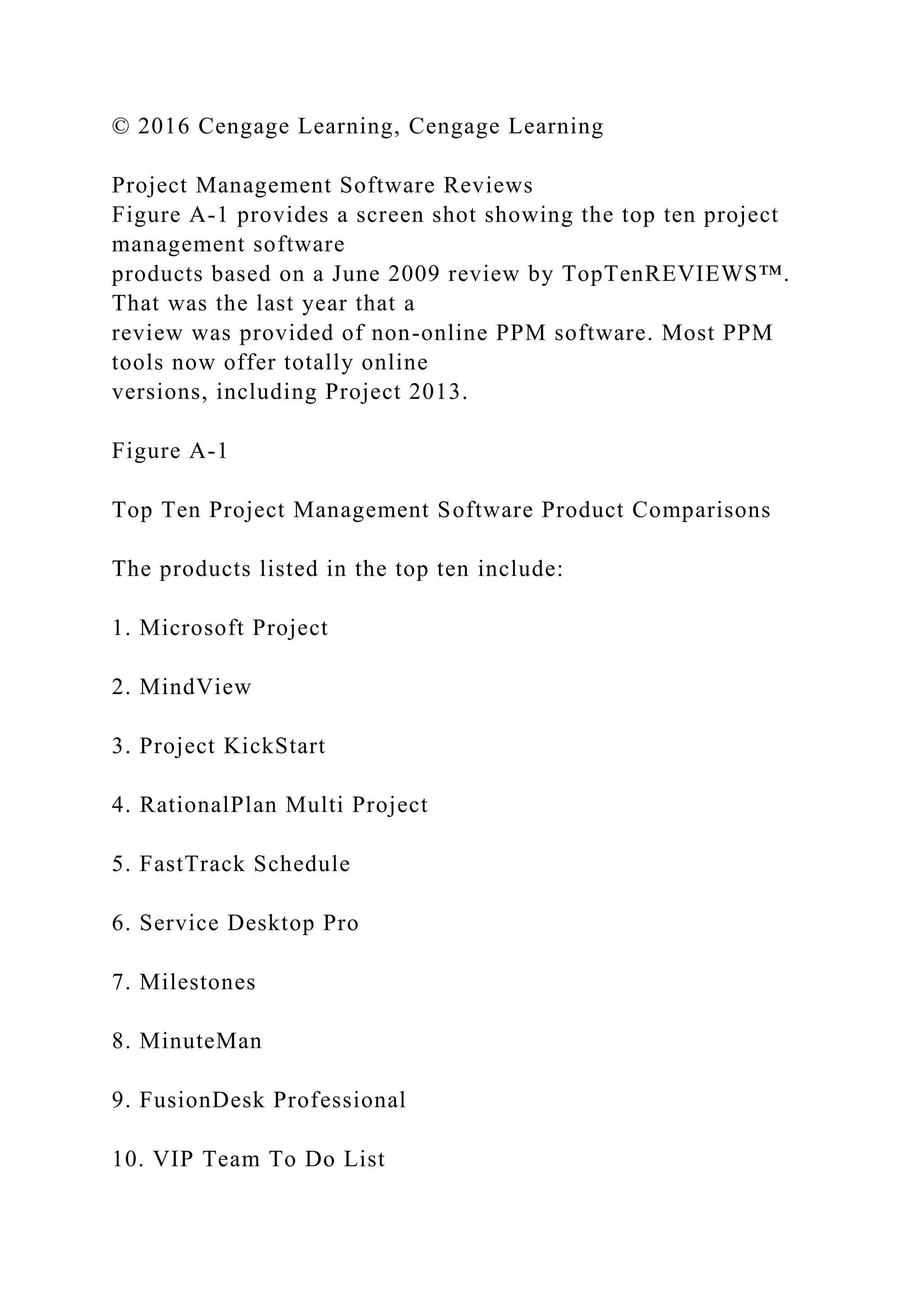 © 2016 Cengage Learning, Cengage Learning
Project Management Software Reviews
Figure A-1 provides a screen shot showing the top ten project
management software
products based on a June 2009 review by TopTenREVIEWS™.
That was the last year that a
review was provided of non-online PPM software. Most PPM
tools now offer totally online
versions, including Project 2013.
Figure A-1
Top Ten Project Management Software Product Comparisons
The products listed in the top ten include:
1. Microsoft Project
2. MindView
3. Project KickStart
4. RationalPlan Multi Project
5. FastTrack Schedule
6. Service Desktop Pro
7. Milestones
8. MinuteMan
9. FusionDesk Professional
10. VIP Team To Do List
 