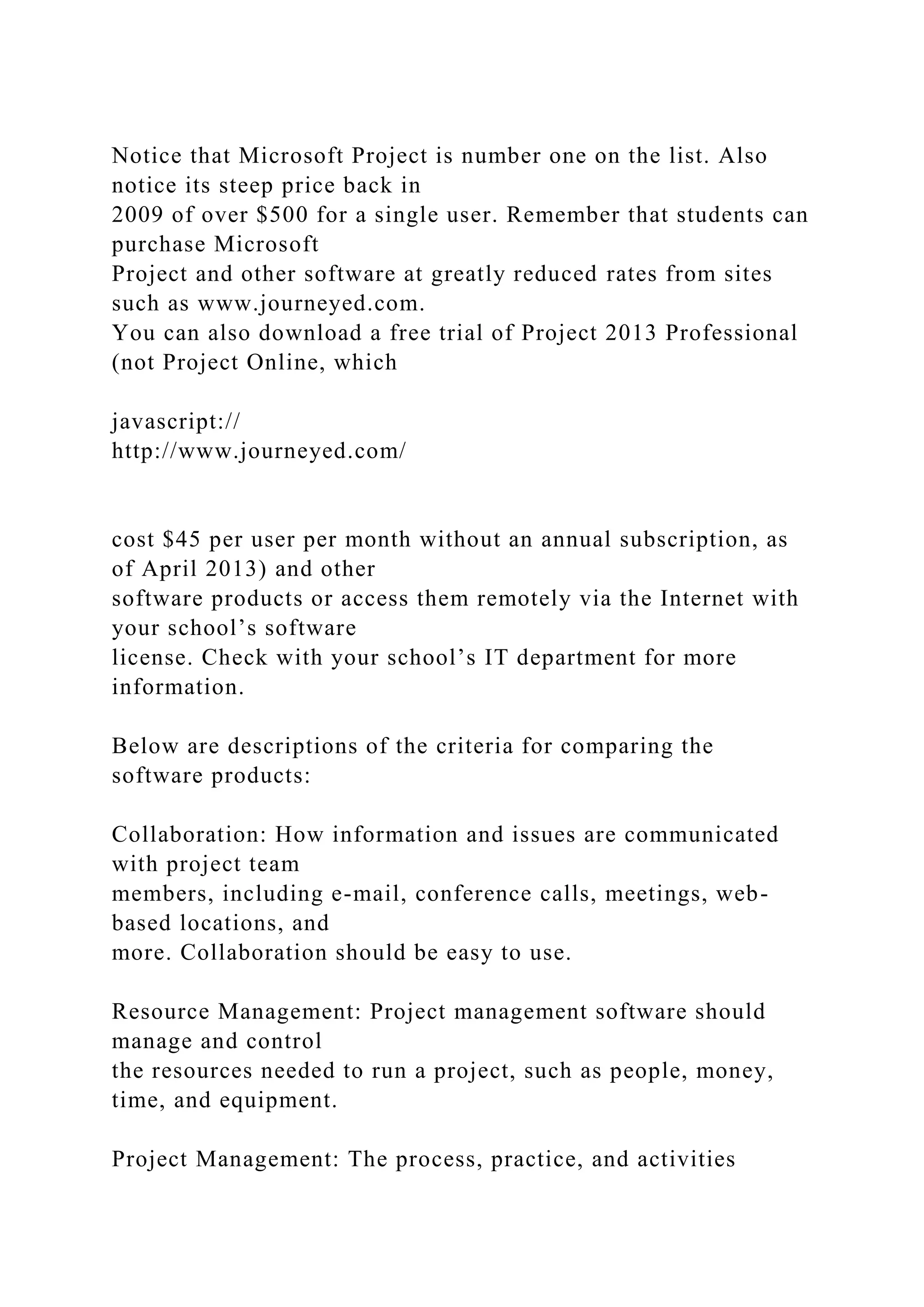 Notice that Microsoft Project is number one on the list. Also
notice its steep price back in
2009 of over $500 for a single user. Remember that students can
purchase Microsoft
Project and other software at greatly reduced rates from sites
such as www.journeyed.com.
You can also download a free trial of Project 2013 Professional
(not Project Online, which
javascript://
http://www.journeyed.com/
cost $45 per user per month without an annual subscription, as
of April 2013) and other
software products or access them remotely via the Internet with
your school’s software
license. Check with your school’s IT department for more
information.
Below are descriptions of the criteria for comparing the
software products:
Collaboration: How information and issues are communicated
with project team
members, including e-mail, conference calls, meetings, web-
based locations, and
more. Collaboration should be easy to use.
Resource Management: Project management software should
manage and control
the resources needed to run a project, such as people, money,
time, and equipment.
Project Management: The process, practice, and activities
 