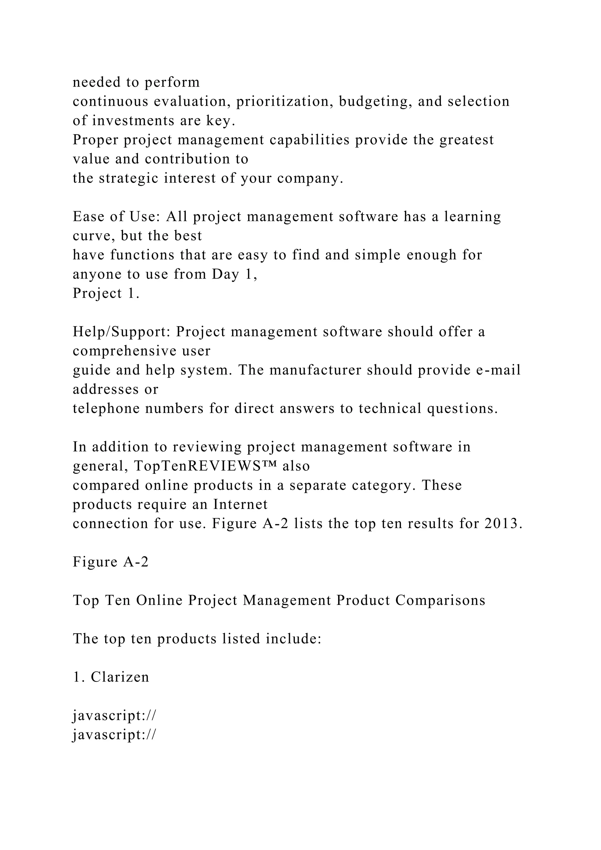 needed to perform
continuous evaluation, prioritization, budgeting, and selection
of investments are key.
Proper project management capabilities provide the greatest
value and contribution to
the strategic interest of your company.
Ease of Use: All project management software has a learning
curve, but the best
have functions that are easy to find and simple enough for
anyone to use from Day 1,
Project 1.
Help/Support: Project management software should offer a
comprehensive user
guide and help system. The manufacturer should provide e-mail
addresses or
telephone numbers for direct answers to technical questions.
In addition to reviewing project management software in
general, TopTenREVIEWS™ also
compared online products in a separate category. These
products require an Internet
connection for use. Figure A-2 lists the top ten results for 2013.
Figure A-2
Top Ten Online Project Management Product Comparisons
The top ten products listed include:
1. Clarizen
javascript://
javascript://
 