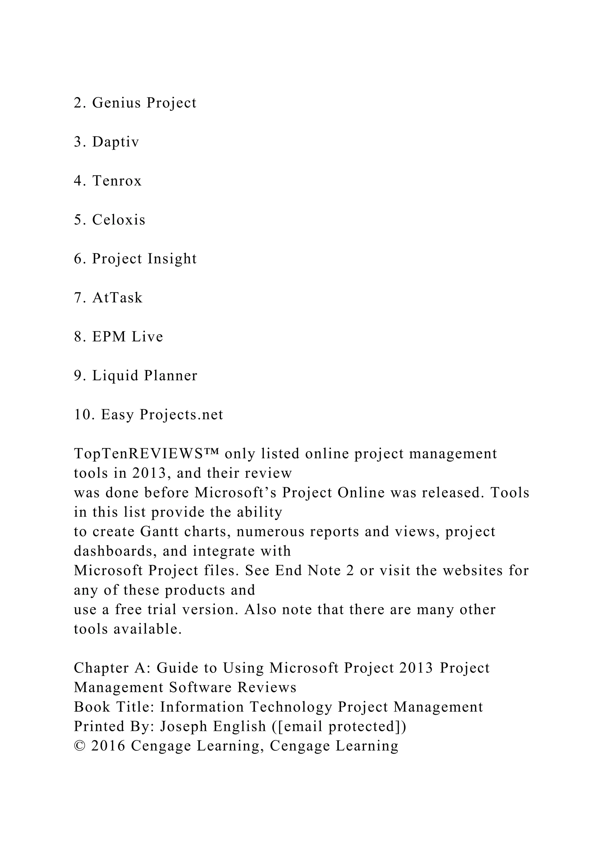 2. Genius Project
3. Daptiv
4. Tenrox
5. Celoxis
6. Project Insight
7. AtTask
8. EPM Live
9. Liquid Planner
10. Easy Projects.net
TopTenREVIEWS™ only listed online project management
tools in 2013, and their review
was done before Microsoft’s Project Online was released. Tools
in this list provide the ability
to create Gantt charts, numerous reports and views, project
dashboards, and integrate with
Microsoft Project files. See End Note 2 or visit the websites for
any of these products and
use a free trial version. Also note that there are many other
tools available.
Chapter A: Guide to Using Microsoft Project 2013 Project
Management Software Reviews
Book Title: Information Technology Project Management
Printed By: Joseph English ([email protected])
© 2016 Cengage Learning, Cengage Learning
 