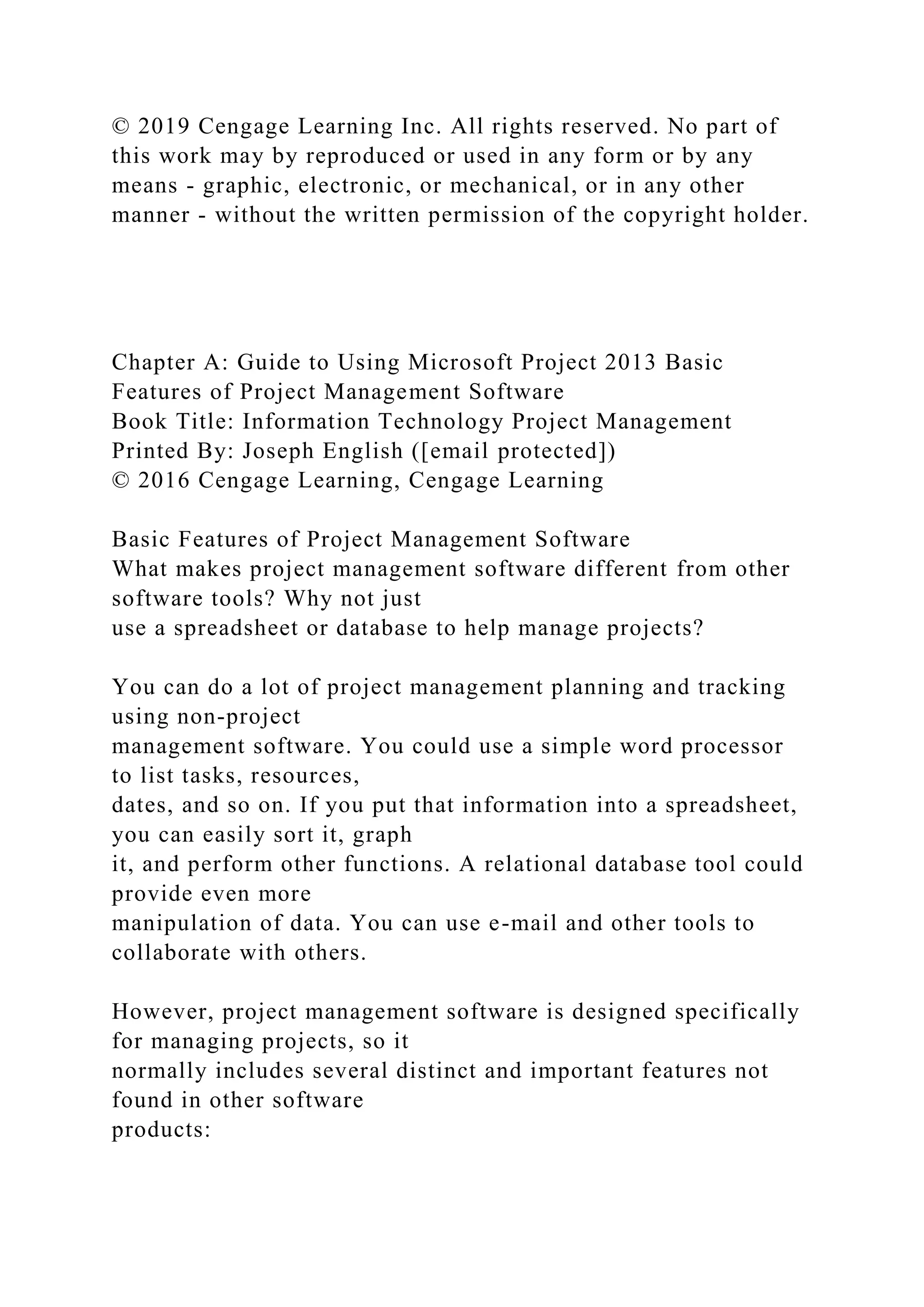 © 2019 Cengage Learning Inc. All rights reserved. No part of
this work may by reproduced or used in any form or by any
means - graphic, electronic, or mechanical, or in any other
manner - without the written permission of the copyright holder.
Chapter A: Guide to Using Microsoft Project 2013 Basic
Features of Project Management Software
Book Title: Information Technology Project Management
Printed By: Joseph English ([email protected])
© 2016 Cengage Learning, Cengage Learning
Basic Features of Project Management Software
What makes project management software different from other
software tools? Why not just
use a spreadsheet or database to help manage projects?
You can do a lot of project management planning and tracking
using non-project
management software. You could use a simple word processor
to list tasks, resources,
dates, and so on. If you put that information into a spreadsheet,
you can easily sort it, graph
it, and perform other functions. A relational database tool could
provide even more
manipulation of data. You can use e-mail and other tools to
collaborate with others.
However, project management software is designed specifically
for managing projects, so it
normally includes several distinct and important features not
found in other software
products:
 