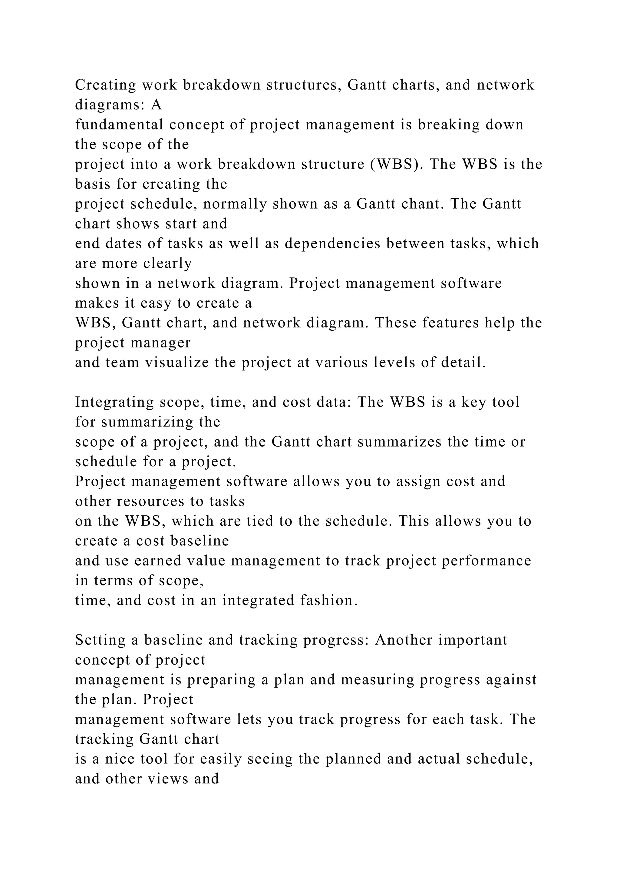 Creating work breakdown structures, Gantt charts, and network
diagrams: A
fundamental concept of project management is breaking down
the scope of the
project into a work breakdown structure (WBS). The WBS is the
basis for creating the
project schedule, normally shown as a Gantt chant. The Gantt
chart shows start and
end dates of tasks as well as dependencies between tasks, which
are more clearly
shown in a network diagram. Project management software
makes it easy to create a
WBS, Gantt chart, and network diagram. These features help the
project manager
and team visualize the project at various levels of detail.
Integrating scope, time, and cost data: The WBS is a key tool
for summarizing the
scope of a project, and the Gantt chart summarizes the time or
schedule for a project.
Project management software allows you to assign cost and
other resources to tasks
on the WBS, which are tied to the schedule. This allows you to
create a cost baseline
and use earned value management to track project performance
in terms of scope,
time, and cost in an integrated fashion.
Setting a baseline and tracking progress: Another important
concept of project
management is preparing a plan and measuring progress against
the plan. Project
management software lets you track progress for each task. The
tracking Gantt chart
is a nice tool for easily seeing the planned and actual schedule,
and other views and
 