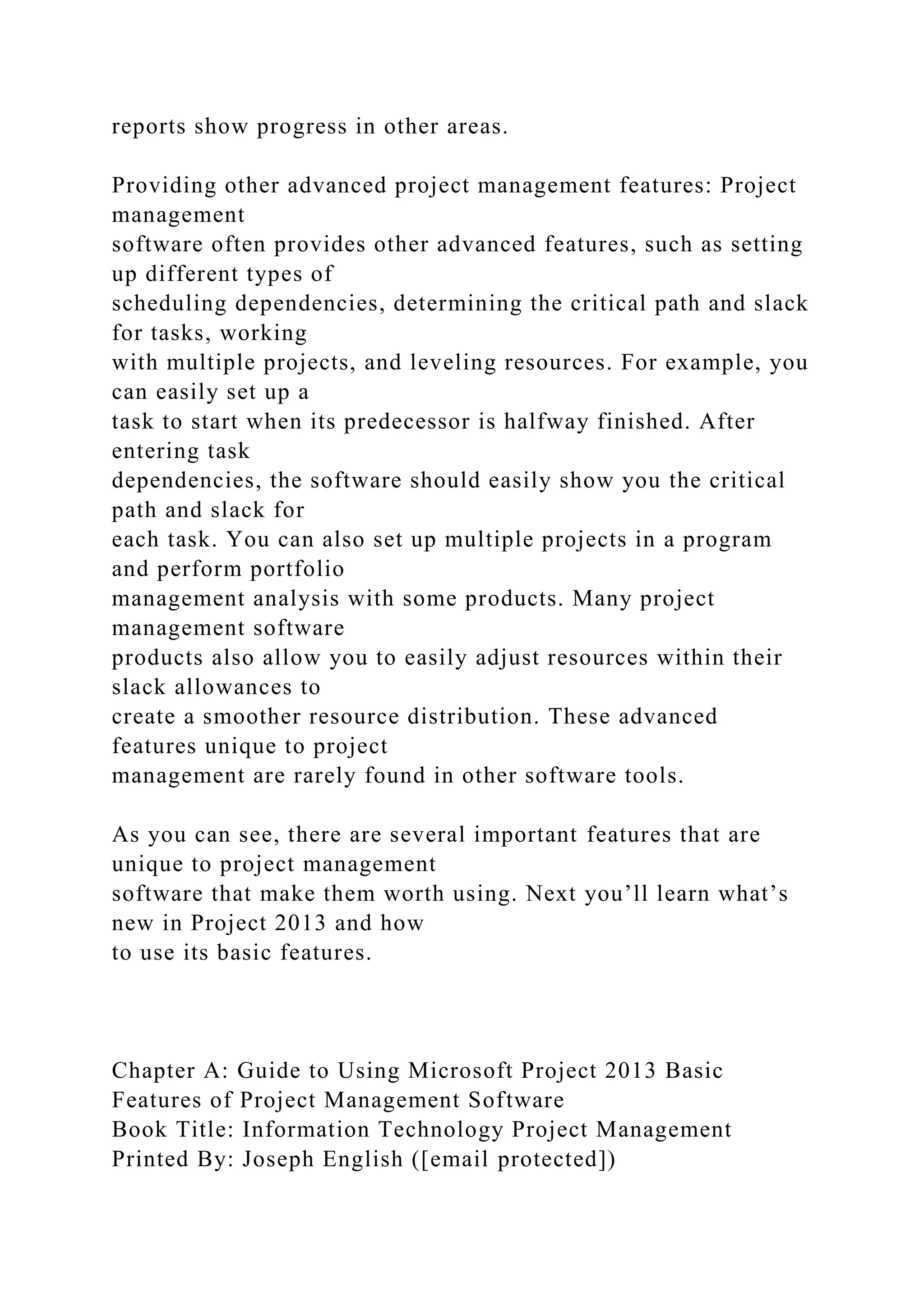 reports show progress in other areas.
Providing other advanced project management features: Project
management
software often provides other advanced features, such as setting
up different types of
scheduling dependencies, determining the critical path and slack
for tasks, working
with multiple projects, and leveling resources. For example, you
can easily set up a
task to start when its predecessor is halfway finished. After
entering task
dependencies, the software should easily show you the critical
path and slack for
each task. You can also set up multiple projects in a program
and perform portfolio
management analysis with some products. Many project
management software
products also allow you to easily adjust resources within their
slack allowances to
create a smoother resource distribution. These advanced
features unique to project
management are rarely found in other software tools.
As you can see, there are several important features that are
unique to project management
software that make them worth using. Next you’ll learn what’s
new in Project 2013 and how
to use its basic features.
Chapter A: Guide to Using Microsoft Project 2013 Basic
Features of Project Management Software
Book Title: Information Technology Project Management
Printed By: Joseph English ([email protected])
 