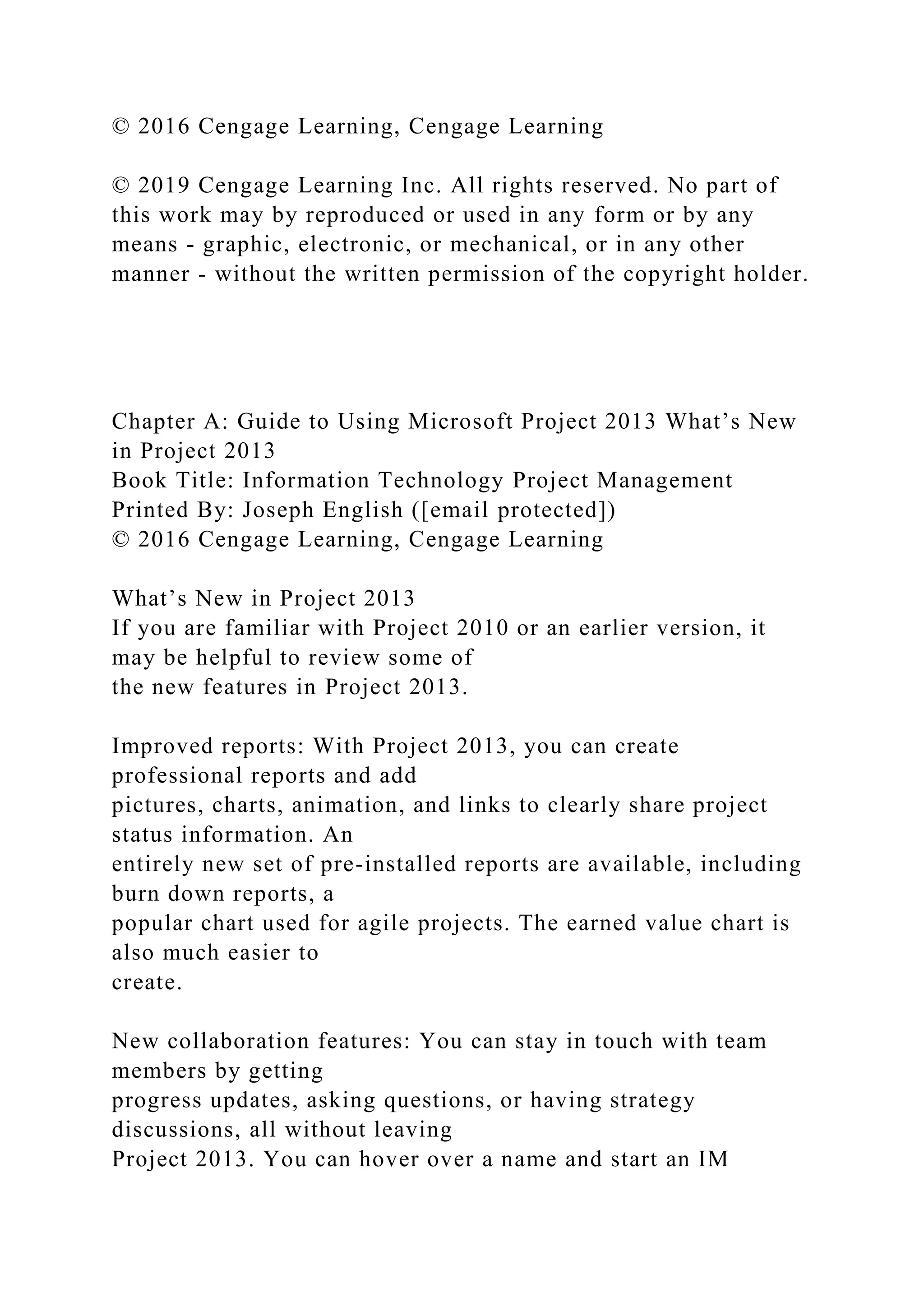 © 2016 Cengage Learning, Cengage Learning
© 2019 Cengage Learning Inc. All rights reserved. No part of
this work may by reproduced or used in any form or by any
means - graphic, electronic, or mechanical, or in any other
manner - without the written permission of the copyright holder.
Chapter A: Guide to Using Microsoft Project 2013 What’s New
in Project 2013
Book Title: Information Technology Project Management
Printed By: Joseph English ([email protected])
© 2016 Cengage Learning, Cengage Learning
What’s New in Project 2013
If you are familiar with Project 2010 or an earlier version, it
may be helpful to review some of
the new features in Project 2013.
Improved reports: With Project 2013, you can create
professional reports and add
pictures, charts, animation, and links to clearly share project
status information. An
entirely new set of pre-installed reports are available, including
burn down reports, a
popular chart used for agile projects. The earned value chart is
also much easier to
create.
New collaboration features: You can stay in touch with team
members by getting
progress updates, asking questions, or having strategy
discussions, all without leaving
Project 2013. You can hover over a name and start an IM
 