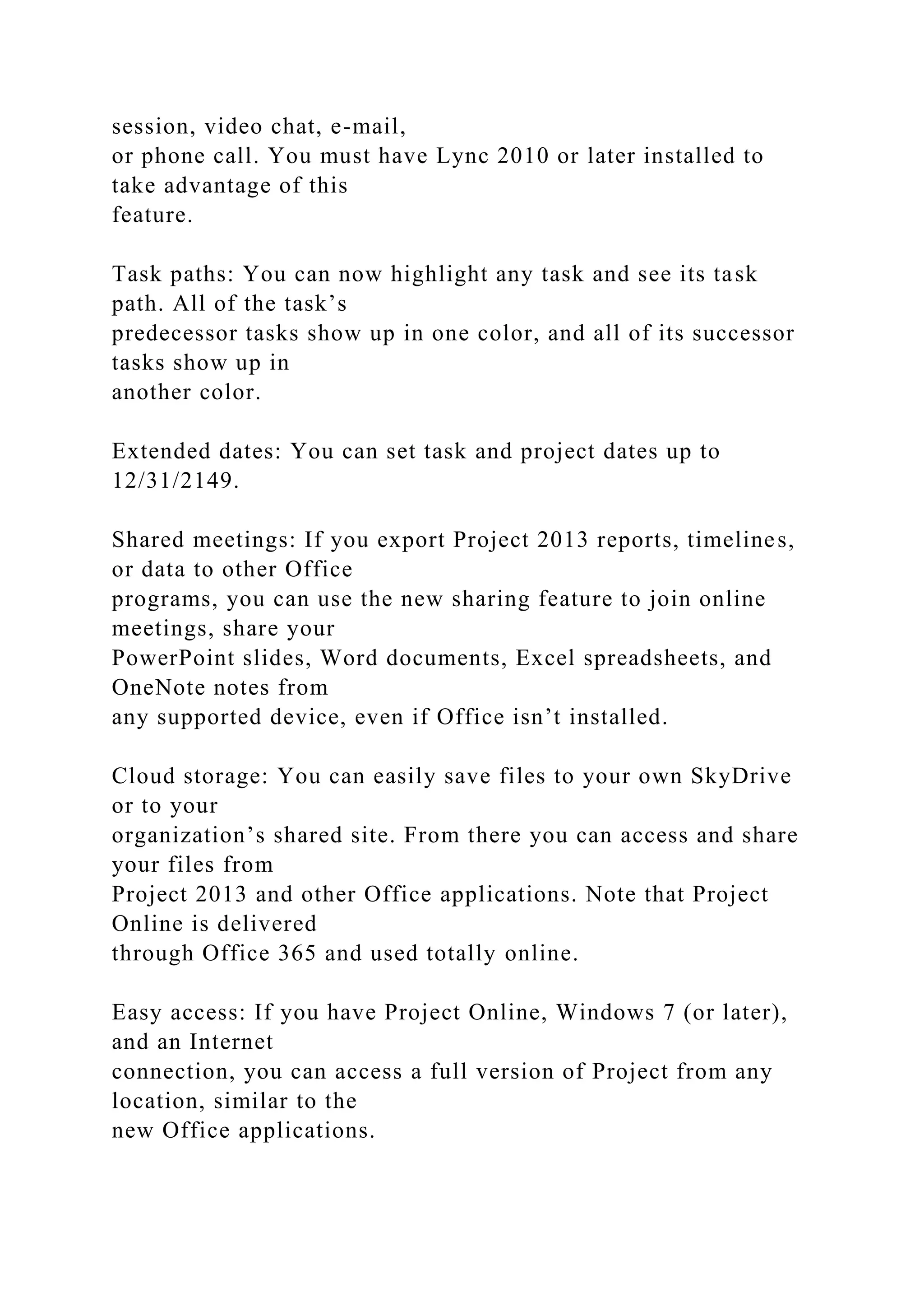 session, video chat, e-mail,
or phone call. You must have Lync 2010 or later installed to
take advantage of this
feature.
Task paths: You can now highlight any task and see its task
path. All of the task’s
predecessor tasks show up in one color, and all of its successor
tasks show up in
another color.
Extended dates: You can set task and project dates up to
12/31/2149.
Shared meetings: If you export Project 2013 reports, timelines,
or data to other Office
programs, you can use the new sharing feature to join online
meetings, share your
PowerPoint slides, Word documents, Excel spreadsheets, and
OneNote notes from
any supported device, even if Office isn’t installed.
Cloud storage: You can easily save files to your own SkyDrive
or to your
organization’s shared site. From there you can access and share
your files from
Project 2013 and other Office applications. Note that Project
Online is delivered
through Office 365 and used totally online.
Easy access: If you have Project Online, Windows 7 (or later),
and an Internet
connection, you can access a full version of Project from any
location, similar to the
new Office applications.
 