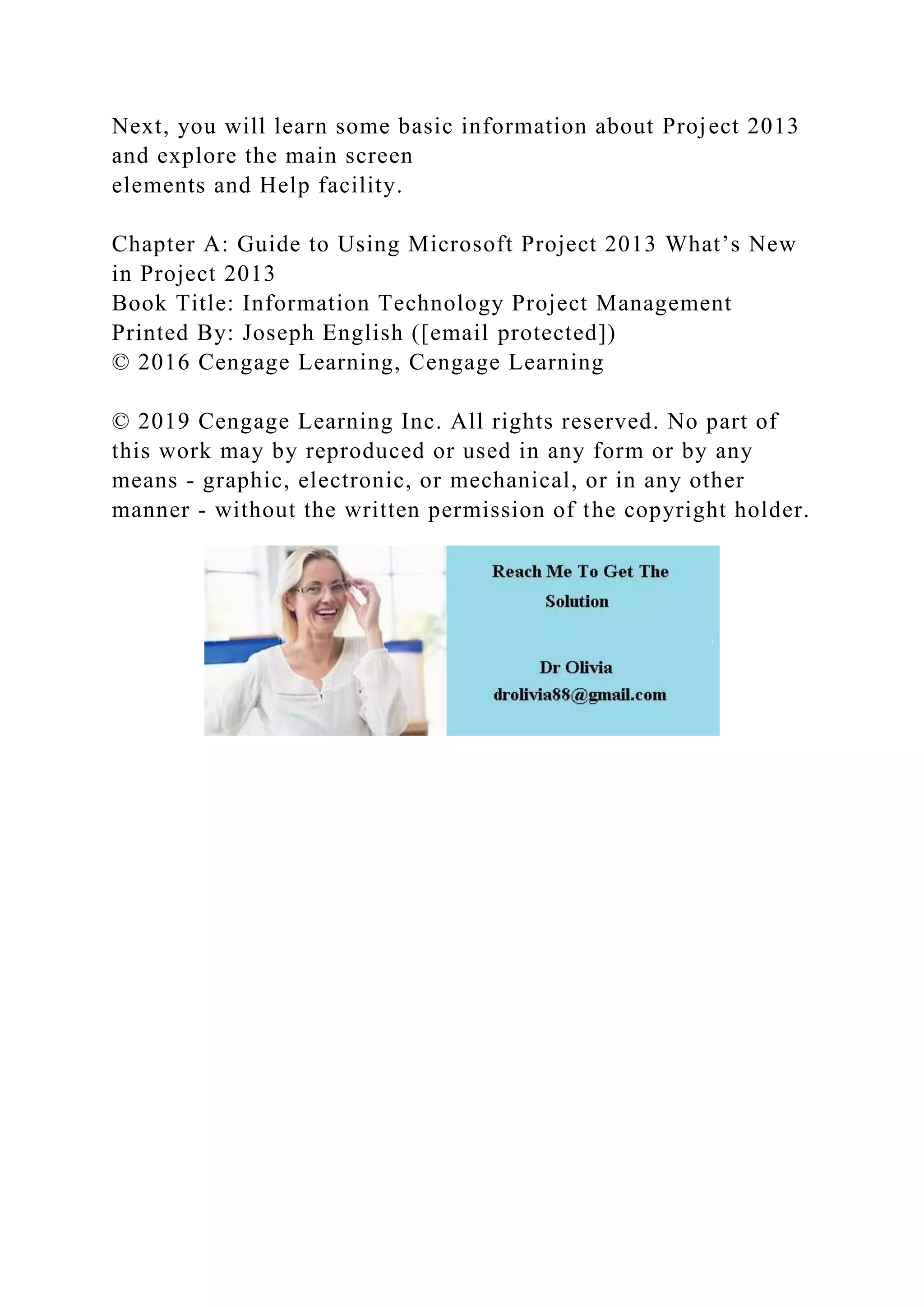 Next, you will learn some basic information about Project 2013
and explore the main screen
elements and Help facility.
Chapter A: Guide to Using Microsoft Project 2013 What’s New
in Project 2013
Book Title: Information Technology Project Management
Printed By: Joseph English ([email protected])
© 2016 Cengage Learning, Cengage Learning
© 2019 Cengage Learning Inc. All rights reserved. No part of
this work may by reproduced or used in any form or by any
means - graphic, electronic, or mechanical, or in any other
manner - without the written permission of the copyright holder.
 
