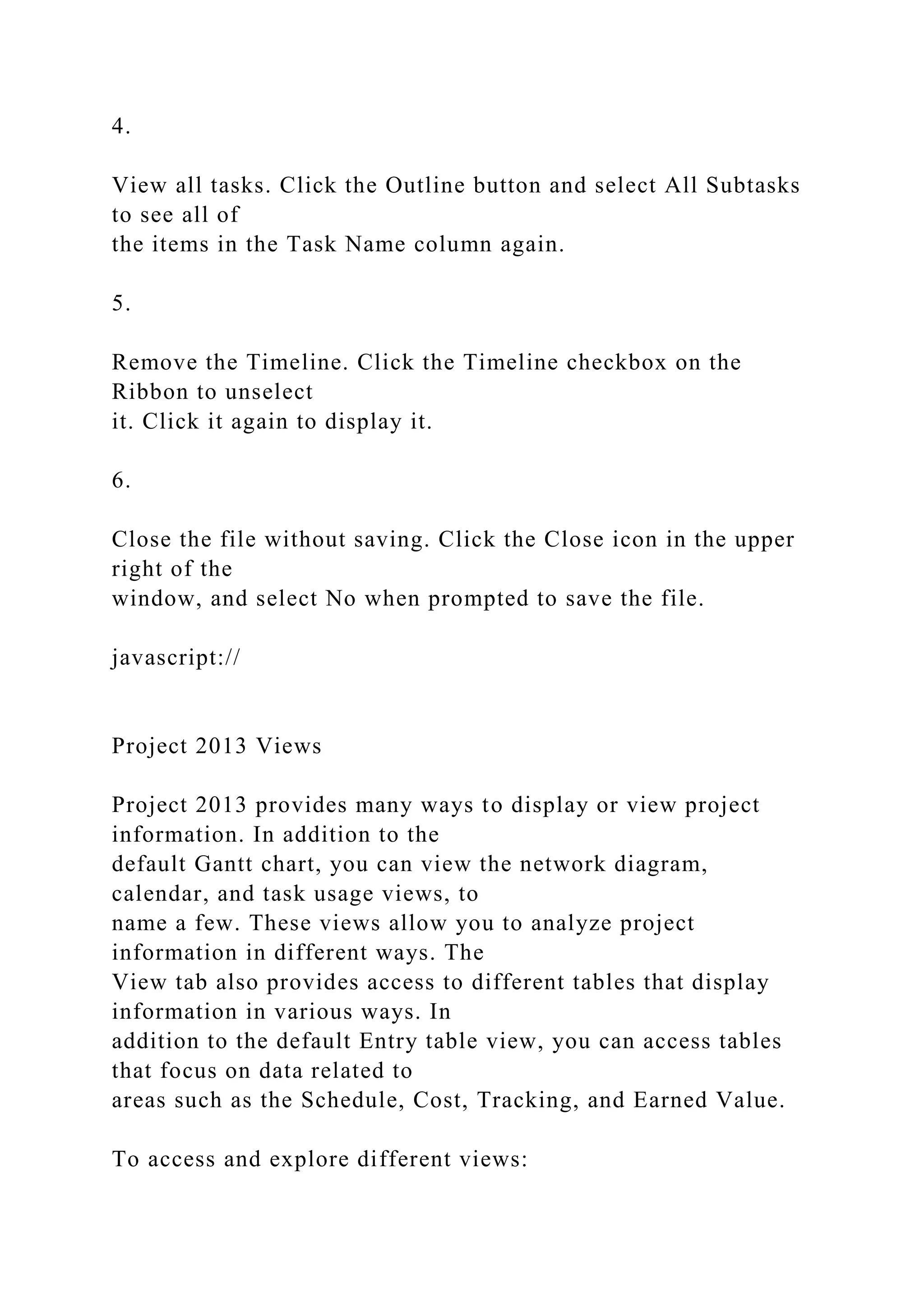 4.
View all tasks. Click the Outline button and select All Subtasks
to see all of
the items in the Task Name column again.
5.
Remove the Timeline. Click the Timeline checkbox on the
Ribbon to unselect
it. Click it again to display it.
6.
Close the file without saving. Click the Close icon in the upper
right of the
window, and select No when prompted to save the file.
javascript://
Project 2013 Views
Project 2013 provides many ways to display or view project
information. In addition to the
default Gantt chart, you can view the network diagram,
calendar, and task usage views, to
name a few. These views allow you to analyze project
information in different ways. The
View tab also provides access to different tables that display
information in various ways. In
addition to the default Entry table view, you can access tables
that focus on data related to
areas such as the Schedule, Cost, Tracking, and Earned Value.
To access and explore different views:
 