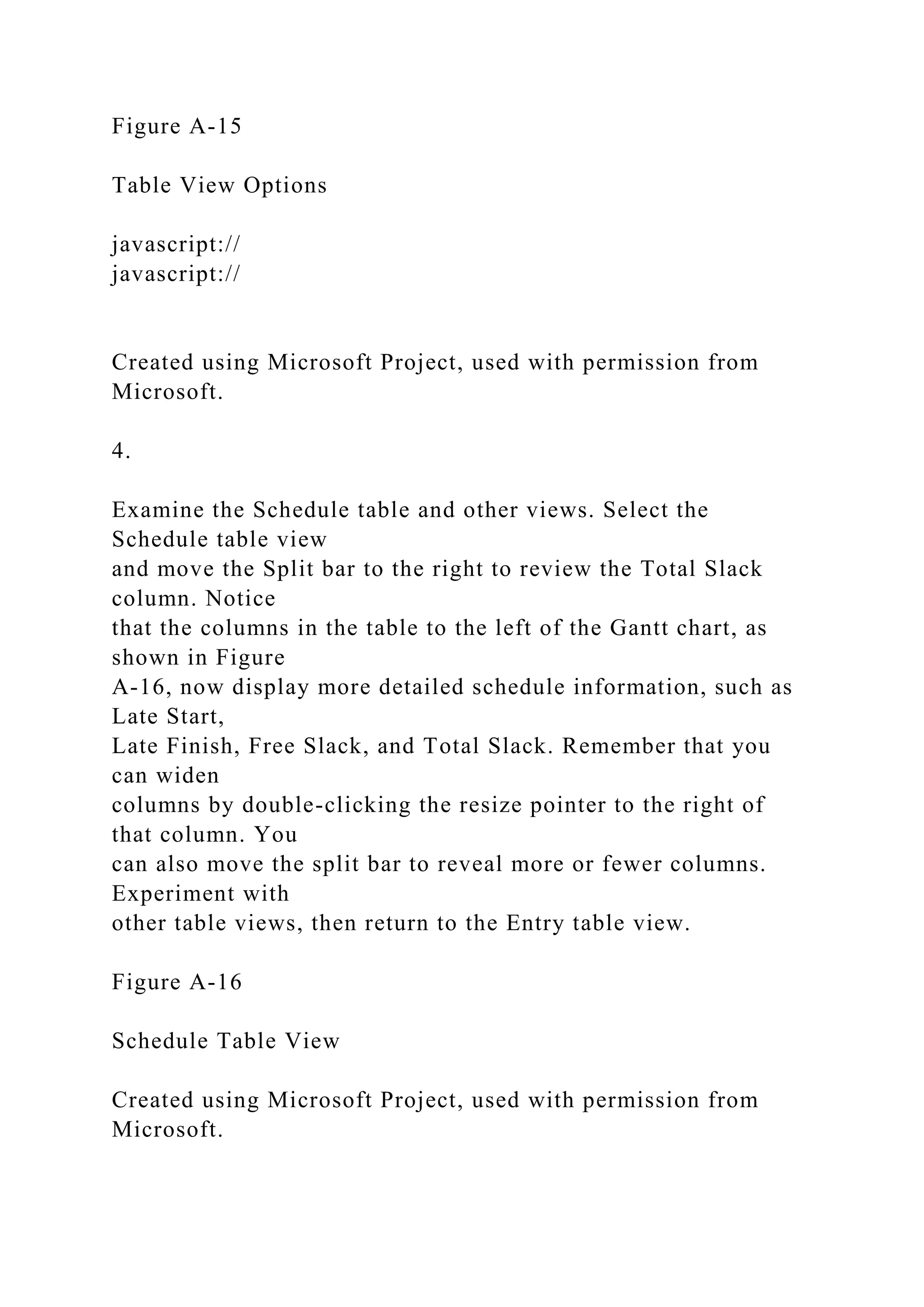 Figure A-15
Table View Options
javascript://
javascript://
Created using Microsoft Project, used with permission from
Microsoft.
4.
Examine the Schedule table and other views. Select the
Schedule table view
and move the Split bar to the right to review the Total Slack
column. Notice
that the columns in the table to the left of the Gantt chart, as
shown in Figure
A-16, now display more detailed schedule information, such as
Late Start,
Late Finish, Free Slack, and Total Slack. Remember that you
can widen
columns by double-clicking the resize pointer to the right of
that column. You
can also move the split bar to reveal more or fewer columns.
Experiment with
other table views, then return to the Entry table view.
Figure A-16
Schedule Table View
Created using Microsoft Project, used with permission from
Microsoft.
 