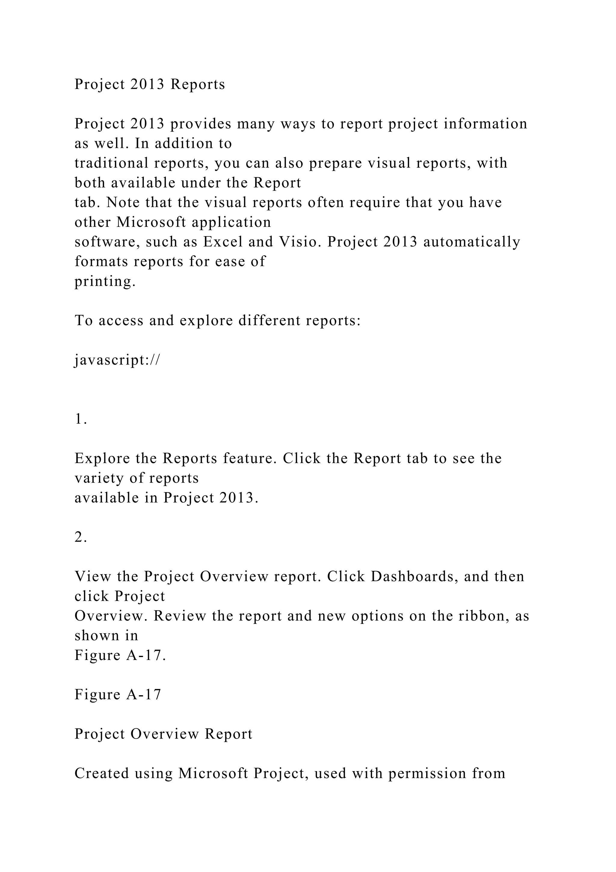 Project 2013 Reports
Project 2013 provides many ways to report project information
as well. In addition to
traditional reports, you can also prepare visual reports, with
both available under the Report
tab. Note that the visual reports often require that you have
other Microsoft application
software, such as Excel and Visio. Project 2013 automatically
formats reports for ease of
printing.
To access and explore different reports:
javascript://
1.
Explore the Reports feature. Click the Report tab to see the
variety of reports
available in Project 2013.
2.
View the Project Overview report. Click Dashboards, and then
click Project
Overview. Review the report and new options on the ribbon, as
shown in
Figure A-17.
Figure A-17
Project Overview Report
Created using Microsoft Project, used with permission from
 