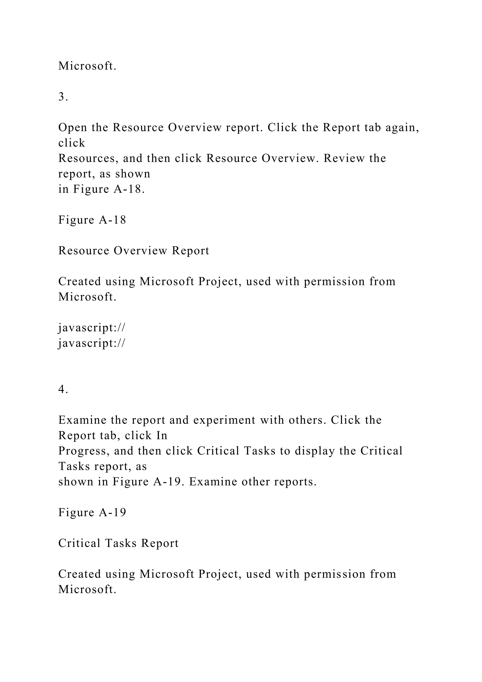 Microsoft.
3.
Open the Resource Overview report. Click the Report tab again,
click
Resources, and then click Resource Overview. Review the
report, as shown
in Figure A-18.
Figure A-18
Resource Overview Report
Created using Microsoft Project, used with permission from
Microsoft.
javascript://
javascript://
4.
Examine the report and experiment with others. Click the
Report tab, click In
Progress, and then click Critical Tasks to display the Critical
Tasks report, as
shown in Figure A-19. Examine other reports.
Figure A-19
Critical Tasks Report
Created using Microsoft Project, used with permission from
Microsoft.
 
