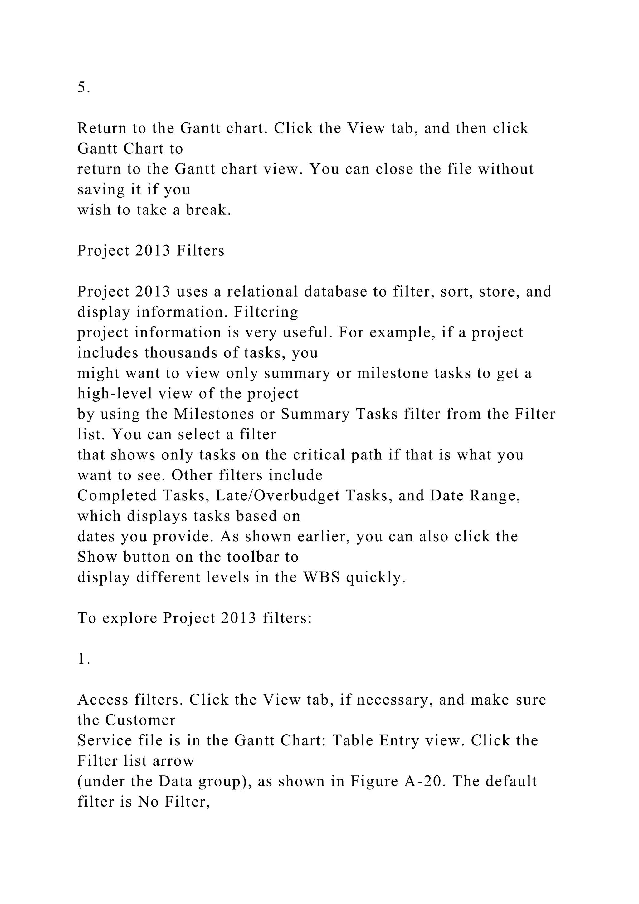 5.
Return to the Gantt chart. Click the View tab, and then click
Gantt Chart to
return to the Gantt chart view. You can close the file without
saving it if you
wish to take a break.
Project 2013 Filters
Project 2013 uses a relational database to filter, sort, store, and
display information. Filtering
project information is very useful. For example, if a project
includes thousands of tasks, you
might want to view only summary or milestone tasks to get a
high-level view of the project
by using the Milestones or Summary Tasks filter from the Filter
list. You can select a filter
that shows only tasks on the critical path if that is what you
want to see. Other filters include
Completed Tasks, Late/Overbudget Tasks, and Date Range,
which displays tasks based on
dates you provide. As shown earlier, you can also click the
Show button on the toolbar to
display different levels in the WBS quickly.
To explore Project 2013 filters:
1.
Access filters. Click the View tab, if necessary, and make sure
the Customer
Service file is in the Gantt Chart: Table Entry view. Click the
Filter list arrow
(under the Data group), as shown in Figure A-20. The default
filter is No Filter,
 