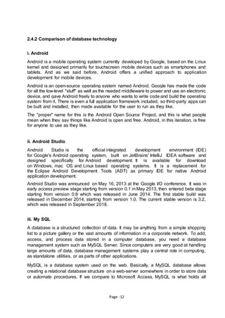 Page -12
2.4.2 Comparison of database technology
i. Android
Android is a mobile operating system currently developed by Google, based on the Linux
kernel and designed primarily for touchscreen mobile devices such as smartphones and
tablets. And as we said before, Android offers a uniﬁed approach to application
development for mobile devices.
Android is an open-source operating system named Android. Google has made the code
for all the low-level "stuff" as well as the needed middleware to power and use an electronic
device, and gave Android freely to anyone who wants to write code and build the operating
system from it. There is even a full application framework included, so third-party apps can
be built and installed, then made available for the user to run as they like.
The "proper" name for this is the Android Open Source Project, and this is what people
mean when they say things like Android is open and free. Android, in this iteration, is free
for anyone to use as they like.
ii. Android Studio
Android Studio is the official integrated development environment (IDE)
for Google's Android operating system, built on JetBrains' IntelliJ IDEA software and
designed specifically for Android development. It is available for download
on Windows, mac OS and Linux based operating systems. It is a replacement for
the Eclipse Android Development Tools (ADT) as primary IDE for native Android
application development.
Android Studio was announced on May 16, 2013 at the Google I/O conference. It was in
early access preview stage starting from version 0.1 in May 2013, then entered beta stage
starting from version 0.8 which was released in June 2014. The first stable build was
released in December 2014, starting from version 1.0. The current stable version is 3.2,
which was released in September 2018.
iii. My SQL
A database is a structured collection of data. It may be anything from a simple shopping
list to a picture gallery or the vast amounts of information in a corporate network. To add,
access, and process data stored in a computer database, you need a database
management system such as MySQL Server. Since computers are very good at handling
large amounts of data, database management systems play a central role in computing,
as standalone utilities, or as parts of other applications.
MySQL is a database system used on the web. Basically, a MySQL database allows
creating a relational database structure on a web-server somewhere in order to store data
or automate procedures. If we compare to Microsoft Access, MySQL is what holds all
 