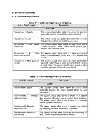 Page -19
4.3 System requirements
4.3.1 Functional requirements
Table 4.1 Functional requirements for patient
List of Requirement Description
PATIENT
Requirement 1: Register The system should allow patient to register to login the
system by inserting personal information of patient.
Requirement 2: Login The system should allow patient to access their accounts
through the insert correct email and password.
Requirement 3: View patient
info module
The system should allow patient to view details which
consists of patient name, patient email, patient type,
address, and contact number.
Requirement 4: View
appointment module
The system should allow patient to view appointment
which consists of doctor name, time of appointment with
doctor.
Requirement 5: Make payment
module
The system should allow patient to make confirmation
payment. Patient have to make payment either by online
or cash. Next, the system should allow patient to click
complete order and invoice will be produced.
Table 4.2 Functional requirements for admin
List of Requirement Description
ADMIN
Requirement1: Login The system should allow admin to access their
accounts through the insert correct admin ID and
password.
Requirement2: Manage
patient module
The system should allow admin to check list of patient
that consists of patient name, patient type, address.
The system should allow admin to search, update and
delete patient information.
Requirement3: Register
patient module
The system should allow admin to register new patient
by inserting personal information of patient.
Requirement4: Generate
bills module
The system should allow admin to view summary of
bills. Admin can generate bills of patient.
 