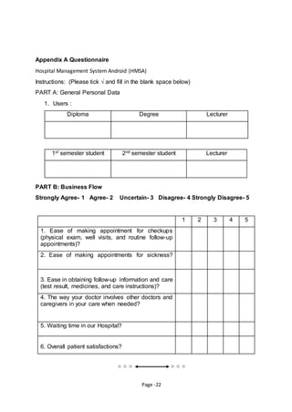 Page -22
Appendix A Questionnaire
Hospital Management System Android (HMSA)
Instructions: (Please tick √ and fill in the blank space below)
PART A: General Personal Data
1. Users :
Diploma Degree Lecturer
1st semester student 2nd semester student Lecturer
PART B: Business Flow
Strongly Agree- 1 Agree- 2 Uncertain- 3 Disagree- 4 Strongly Disagree- 5
 
1 2 3 4 5
1. Ease of making appointment for checkups
(physical exam, well visits, and routine follow-up
appointments)?
2. Ease of making appointments for sickness?
3. Ease in obtaining follow-up information and care
(test result, medicines, and care instructions)?
4. The way your doctor involves other doctors and
caregivers in your care when needed?
5. Waiting time in our Hospital?
6. Overall patient satisfactions?
 